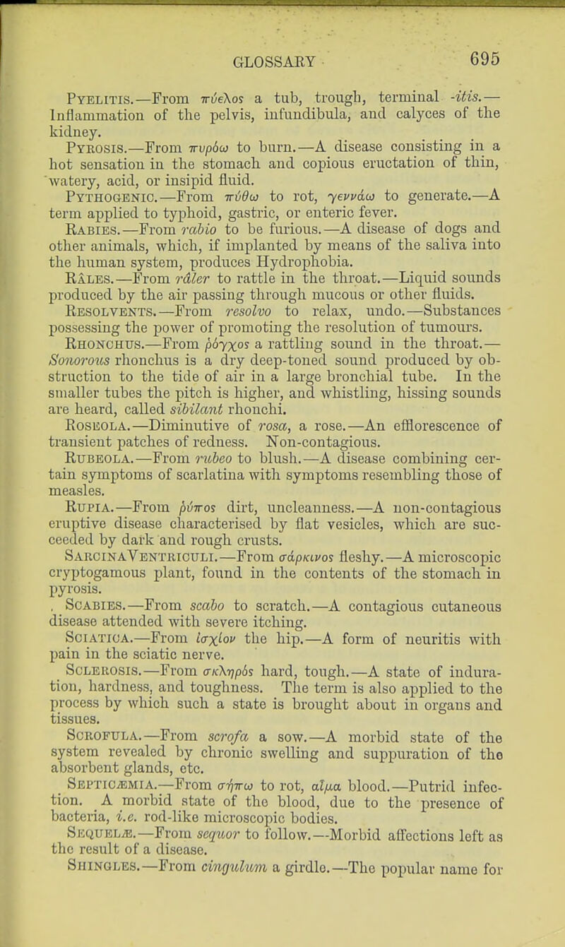 Pyelitis.—From Tr6e\os a tub, trough, terminal -itis.— Inflammation of the pelvis, iufunclibula, and calyces of the kidney. Pyrosis.—From irvpdo} to burn.—A disease consisting in a hot sensation in the stomach and copious eructation of thin, watery, acid, or insipid fluid. Pythogenic.—From tttjOo) to rot, yevvdo] to generate.—A term applied to typhoid, gastric, or enteric fever. Rabies.—From rabio to be furious.—A disease of dogs and otlier animals, which, if implanted by means of the saliva into the human system, produces Hydrophobia. Eales.—From rdler to rattle in the throat.—Liquid sounds produced by the air passing through mucous or other fluids. Resolvents.—From resolvo to relax, undo.—Substances possessing the power of promoting the resolution of tumours. Rhonchus.—From p6yxos a rattling sound in the throat.— Sonorous rhonchus is a dry deep-toned sound produced by ob- struction to the tide of air in a large bronchial tube. In the smaller tubes the pitch is higher, and whistling, hissing sounds are heard, called sibilant rhonchi. Roseola.—Diminutive of rosa, a rose.—An efiiorescence of transient patches of redness. Non-contagious. Rubeola.—From nobeo to blush.—A disease combining cer- tain symptoms of scarlatina with symptoms resembling those of measles. RupiA.—From ptjiros dirt, uncleanness.—A non-contagious eruptive disease characterised by flat vesicles, which are suc- ceeded by dark and rough crusts. SarcinaVentriculi.—From crapKivos fleshy.—A microscopic cryptogamous plant, found in the contents of the stomach in pyrosis. . Scabies.—From scabo to scratch.—A contagious cutaneous disease attended with severe itching. Sciatica.—From l<rx^ov the hip.—A form of neuritis with pain in the sciatic nerve. _ Sclerosis.—From (xk\t]p6s hard, tough.—A state of indura- tion, hardness, and toughness. The term is also applied to the process by which such a state is brought about in organs and tissues. Scrofula.—From scrofa a sow.—A morbid state of the system revealed by chronic swelling and suppuration of tho absorbent glands, etc. Septicemia.—From ctt^ttw to rot, ai/xa blood.—Putrid infec- tion. _ A morbid state of tho blood, due to the presence of bacteria, i.e. rod-like microscopic bodies. Sequelae.-From seqitor to follow.—Morbid affections left as the result of a disease. Shingles.—From cinguhtvi a girdle.—The popular name for