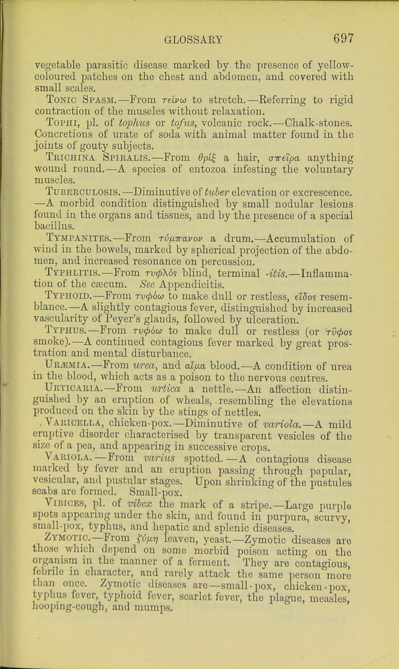 vegetable parasitic disease marked by the presence of yellow- coloured patches on the chest and abdomen, and covered with small scales. Tonic Spasm.—From reLvu) to stretch.—Keferring to rigid contraction of the muscles without relaxation. Tophi, pi. of to^yJms or tof^ts, volcanic rock.—Chalk-stones. Concretions of urate of soda with animal matter found in the joints of gouty subjects. TmcHiNA Spiralis.—From 9pl^ a hair, aweipa anything wound round.—A species of entozoa infesting the voluntary muscles. Tuberculosis. —Diminutive of tuher elevation or excrescence. —A morbid condition distinguished by small nodular lesions found iu the organs and tissues, and by the presence of a special bacillus. Tympanites.—From T\j[nravov a drum.—Accumulation of wind in the bowels, marked by spherical projection of the abdo- men, and increased resonance on percussion. Typhlitis.—From ri/<^X6s blind, terminal -itis.—Inflamma- tion of the csecum. Sec Appendicitis. Typhoid.—From ru^ow to make dull or restless, elSos resem- blance.—A slightly contagious fever, distinguished by increased vascularity of Peyer's glands, followed by ulceration. Typhus.—From ti;^6w to make dull or restless (or tC^os smoke).—A continued contagious fever marked by great pros- tration and mental disturbance. Uremia.—From urea, and af/xa blood.—A condition of urea iu the blood, which acts as a poison to the nervous centres. Urticaria.—From urtica a nettle.—An affection distin- guished by an eruption of wheals, resembling the elevations produced on the skin by the stings of nettles. . Varicella, chicken-pox.—Diminutive of variola.—A mild eruptive disorder characterised by transparent vesicles of the size of a pea, and appearing in successive crops. Variola.—From varius spotted.—A contagious disease mai-ked by fever and an eruption passing through papular, vesicular, and pustular stages. Upon shrinking of the pustules scabs are formed. Small-pox. ViBICES, pi. of vihex the mark of a stiipe.—Large purple spots appearing under the skin, and found in purpura, scurvy, small-pox, typhus, and hepatic and splenic diseases. Zymotic—From fi;/*?? leaven, yeast.—Zymotic diseases are those which depend on some morbid poison acting on the organism in the manner of a ferment. They are contagious, febrile in character, and rarely attack the same person more than once. Zymotic diseases are—small-pox, chicken-pox typlius fever, typhoid fever, scarlet fever, the plague, measles, hooping-cough, and mumps.