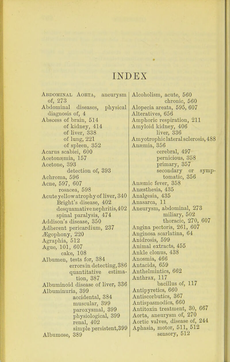 INDEX Abdominal Aorta, aneurysm of, 273 Abdominal diseases, physical diagnosis of, i Abscess of brain, 514 of kidney, 414 of liver, 338 of lung, 221 of spleen, 352 Acarus scabiei, 600 Acetonfemia, 157 Acetone, 393 detection of, 393 Acbroma, 596 Acne, 597, 607 rosacea, 598 Acute yellow atrophy of liver, 340 Bright's disease, 402 desquamative uephritis,402 spinal paralysis, 474 Addison's disease, 350 Adherent pericardium, 237 ^gophony, 220 Agraphia, 512 Ague, 101, 607 cake, 108 Albumen, tests for, 384 errors in detecting, 386 quantitative estima- tion, 387 Albuminoid disease of liver, 336 Albuminuria, 399 accidental, 384 muscular, 399 paroxysmal, 399 physiological, 399 renal, 402 simple persistent,399 Albumose, 389 Alcoholism, acute, 560 chronic, 560 Alopecia areata, 595, 607 Alteratives, 656 Amphoric respiration, 211 Amyloid kidney, 406 liver, 336 Amyotrophic lateral sclerosis, 488 Anaemia, 356 cerebral, 497 pernicious, 358 primary, 357 secondary or symp- tomatic, 356 Anaemic fever, 358 Anaesthesia, 435 Analgesia, 435 Anasarca, 11 Aneurysm, abdominal, 273 miliary, 502 thoracic, 270, 607 Angina pectoris, 261, 607 Auginosa scarlatina, 64 Anidrosis, 599 Animal extracts, 455 Ankle clonus, 438 Anosmia, 466 Antacids, 659 Authelmiutics, 662 Anthrax, 117 bacillus of, 117 Antipyretics, 660 Antiscorbutics, 367 Antispasmodics, 660 Antitoxin treatment, 30, 667 Aorta, aneurysm of, 270 Aortic valves, disease of, 244 Aphasia, motor, 511, 512 sensory, 512