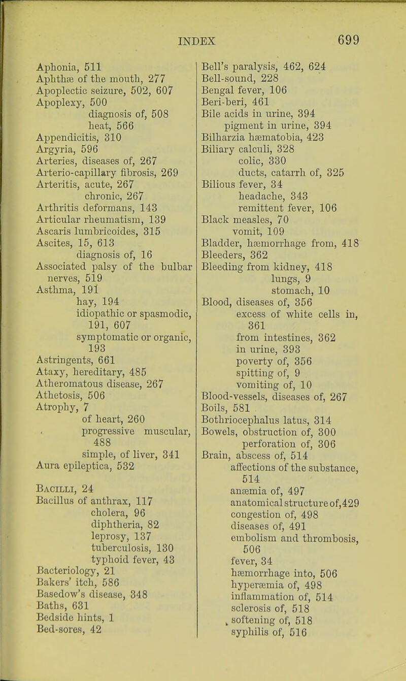 Aphonia, 511 Aplitha3 of the mouth, 277 Aj)oplectic seiziu'e, 502, 607 Apoplexy, 500 diagnosis of, 508 heat, 566 Appendicitis, 310 Argyria, 596 Arteries, diseases of, 267 Ai'terio-capillary fibrosis, 269 Arteritis, acute, 267 chronic, 267 Arthritis deformans, 143 Articular rheumatism, 139 Ascaris lumbricoides, 315 Ascites, 15, 613 diagnosis of, 16 Associated palsy of the bulbar nerves, 519 Asthma, 191 hay, 194 idiopathic or spasmodic, 191, 607 symptomatic or organic, 193 Astringents, 661 Ataxy, hereditary, 485 Atheromatous disease, 267 Athetosis, 506 Atrophy, 7 of heart, 260 progi-essive muscular, 488 simple, of liver, 341 Aura epileptica, 532 Bacilli, 24 Bacillus of anthrax, 117 cholera, 96 diphtheria, 82 leprosy, 137 tuberculosis, 130 typhoid fever, 43 Bacteriology, 21 Bakers' itch, 586 Basedow's disease, 348 Baths, 631 Bedside hints, 1 Bed-sores, 42 Bell's paralysis, 462, 624 BeU-sound, 228 Bengal fever, 106 Beri-beri, 461 Bile acids in urine, 394 pigment in urine, 394 Bilharzia heematobia, 423 Biliary calculi, 328 colic, 330 ducts, catarrh of, 325 Bilious fever, 34 headache, 343 remittent fever, 106 Black measles, 70 vomit, 109 Bladder, hajmorrhage from, 418 Bleeders, 362 Bleeding from kidney, 418 lungs, 9 stomach, 10 Blood, diseases of, 356 excess of white cells in, 361 from intestines, 362 in urine, 393 poverty of, 356 spitting of, 9 vomiting of, 10 Blood-vessels, diseases of, 267 Boils, 581 Bothriocephalus latus, 314 Bowels, obstruction of, 300 perforation of, 306 Brain, abscess of, 514 ali'ections of the substance, 514 ancemia of, 497 anatomical structure of,429 congestion of, 498 diseases of, 491 embolism and thrombosis, 506 fever, 34 hasmorrhage into, 506 hypercemia of, 498 inflammation of, 514 sclerosis of, 518 , softening of, 518 syphilis of, 516