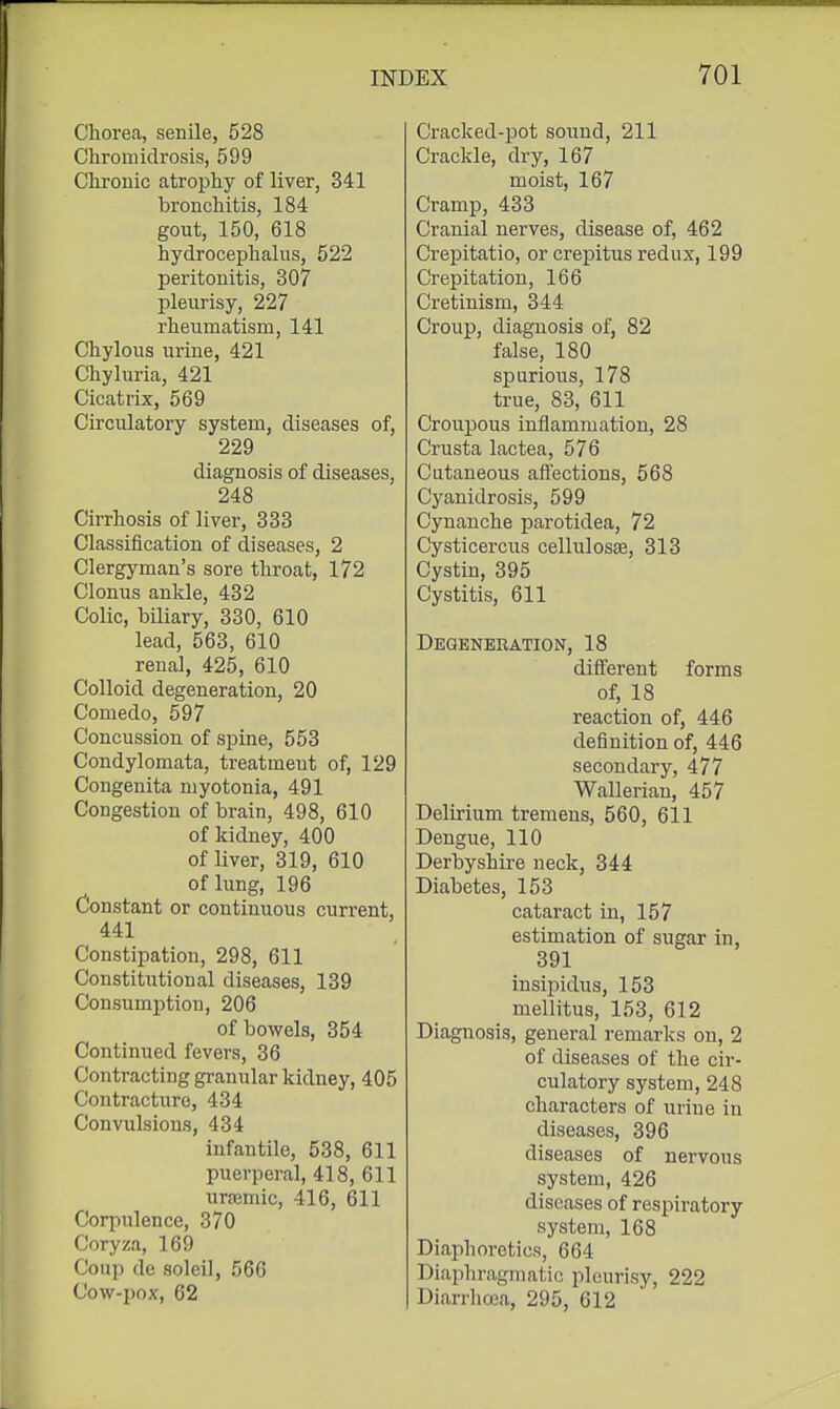 Chorea, senile, 528 Cliromidrosis, 599 Chronic atrophy of liver, 341 bronchitis, 184 gout, 150, 618 hydrocephalus, 522 peritonitis, 307 pleurisy, 227 rheumatism, 141 Chylous urine, 421 Chyluria, 421 Cicatrix, 569 Circulatory system, diseases of, 229 diagnosis of diseases, 248 Cirrhosis of liver, 333 Classification of diseases, 2 Clergyman's sore throat, 172 Clonus ankle, 432 Colic, biliary, 330, 610 lead, 563, 610 renal, 425, 610 Colloid degeneration, 20 Comedo, 597 Concussion of spine, 553 Condylomata, treatment of, 129 Congenita myotonia, 491 Congestion of brain, 498, 610 of kidney, 400 of liver, 319, 610 of lung, 196 Constant or continuous current, 441 Constipation, 298, 611 Constitutional diseases, 139 Consumption, 206 of bowels, 354 Continued fevers, 36 Contracting granular kidney, 405 Contracture, 434 Convulsions, 434 Infantile, 538, 611 puerperal, 418, 611 uraimic, 416, 611 Corpulence, 370 Coryza, 169 Coup de soleil, 566 Cow-pox, 62 Cracked-pot sound, 211 Crackle, dry, 167 moist, 167 Cramp, 433 Cranial nerves, disease of, 462 Crepitatio, or crepitus redux, 199 Crepitation, 166 Cretinism, 344 Croup, diagnosis of, 82 false, 180 spurious, 178 true, 83, 611 Croupous inflammation, 28 Crusta lactea, 576 Cutaneous affections, 568 Cyanidrosis, 599 Cynanche parotidea, 72 Cysticercus cellulosae, 313 Cystin, 395 Cystitis, 611 Degeneration, 18 different forms of, 18 reaction of, 446 definition of, 446 secondary, 477 Walleriau, 457 Delirium tremens, 560, 611 Dengue, 110 Derbyshire neck, 344 Diabetes, 153 cataract in, 157 estimation of sugar in, 391 insipidus, 153 mellitus, 153, 612 Diagnosis, general remarks on, 2 of diseases of the cir- culatory system, 248 characters of urine in diseases, 396 diseases of nervous system, 426 diseases of respiratory system, 168 Diaphoretics, 664 Diaphragmatic pleurisy, 222 Diarrhoea, 295, 612