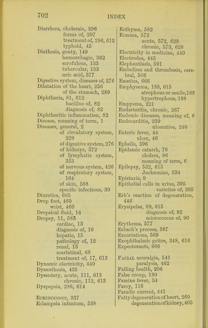 Diarrhoea, choleraic, 296 forms of, 297 treatment of, 296, 612 typhoid, 45 Diathesis, gouty, 149 htemorrhagic, 362 scrofulous, 133 tubercular, 133 uric acid, 377 Digestive system, diseases of, 276 Dilatation of the heart, 256 of the stomach, 289 Diphtheria, 81, 612 bacillus of, 82 diagnosis of, 82 Diphtheritic inflammation, 82 Disease, meaning of term, 1 Diseases, general, 2 of circulatory system, 229 of digestive system, 276 of kidneys, 372 of lymphatic system, 353 of nervous system, 426 of respiratory system, 164 of skin, 568 siDcciflc infectious, 30 Diuretics, 665 Drop foot, 460 wrist, 460 Dropsical fluid, 14 Dropsy, 11, 583 cardiac, 13 diagnosis of, 16 hepatic, 15 pathology of, 12 renal, 13 scarlatinal, 68 treatment of, 17, 613 Dynamic electricity, 440 Dysa3stliesia, 435 Dysentery, acute, 111, 613 chronic, 112, 613 Dyspepsia, 286, 614 EcHiNOcocci, 337 Eclampsia infantum, 538 Ecthyma, 582 Eczema, 572 acute, 572, 628 chronic, 573, 628 Electricity in medicine, 440 Electrodes, 445 Eleijhantiasis, 591 Embolism and thrombosis, cere- bral, 506 Emetics, 666 Emphysema, 188, 615 atrophous or senile, 188 hyi^ertrophous, 188 Empyema, 221 Endarteritis, chronic, 267 Endemic diseases, meaning of, 6 Endocarditis, 239 ulcerative, 240 Enteric fever, 44 ulcer, 46 Ephelis, 596 Epidemic catarrh, 76 cholera, 96 meaning of term, 6 Epilepsy, 532, 615 Jacksonian, 534 Epistaxis, 9 Epithelial cells in urine, 395 varieties of, 395 Erb's reaction of degeneration, 446 Erysipelas, 89, 615 diagnosis of, 92 micrococcus of, 90 Erythema, 577 Esbach's process, 387 Excoriations, 569 Exophthalmic goitre, 348, 616 Expectorants, 666 Facial neuralgia, 541 IDaralysis, 462 Failing health, 206 False croup, 180 Famine fever, 54 Farcy, 116 Faradic cun-ent, 441 Fatty degeneration of heart, 260 degeneration of kidney, 405