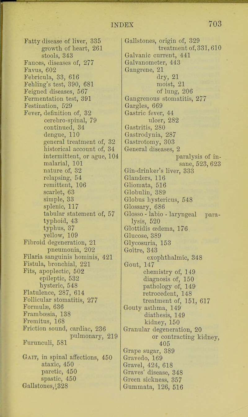 Fatty disease of liver, 335 growth of heart, 261 stools, 343 Fauces, diseases of, 277 Favns, 602 Febricula, 33, 616 Fehling's test, 390, 681 Feigned diseases, 567 Fermentation test, 391 Festination, 529 Fever, definition of, 32 cerebro-spinal, 79 continued, 34 dengue, 110 general treatment of, 32 historical account of, 34 intermittent, or ague, 104 malarial, 101 nature of, 32 relapsing, 54 remittent, 106 scarlet, 63 simple, 33 splenic, 117 tabular statement of, 57 typhoid, 43 typhus, 37 yellow, 109 Fibroid degeneration, 21 pneumonia, 202 Filaria sanguinis hominis, 421 Fistula, bronchial, 221 Fits, apoplectic, 502 epileptic, 532 hysteric, 548 Flatulence, 287, 614 Follicular stomatitis, 277 Fonnulce, 636 Frambcesia, 138 Fremitus, 168 Friction sound, cardiac, 236 pulmonary, 219 Furunculi, 581 Ga:t, in spinal affections, 450 ataxic, 450 paretic, 450 spastic, 450 Gallstones,;328 Gallstones, origin of, 329 treatment of, 331,610 Galvanic current, 441 Galvanometer, 443 Gangrene, 21 dry, 21 moist, 21 of lung, 206 Gangrenous stomatitis, 277 Gargles, 669 Gastric fever, 44 ulcer, 282 Gastritis, 280 Gastrodynia, 287 Gastrotomy, 303 General diseases, 2 paralysis of in- sane, 523, 623 Gin-drinker's liver, 333 Glanders, 116 Gliomata, 516 Globulin, 389 Globus hystericus, 548 Glossary, 686 Glosso - labio - laryngeal para- lysis, 520 Glottidis oedema, 176 Glucose, 389 Glycosuria, 153 Goitre, 343 exophthalmic, 348 Gout, 147 chemistry of, 149 diagnosis of, 150 pathology of, 149 retrocedent, 148 treatment of, 151, 617 Gouty asthma, 149 diathesis, 149 kidney, 150 Granular degeneration, 20 or contracting kidney, 405 Grape sugar, 389 Gravedo, 169 Gravel, 424, 618 Graves' disease, 348 Green sickness, 357 Gummata, 126, 516