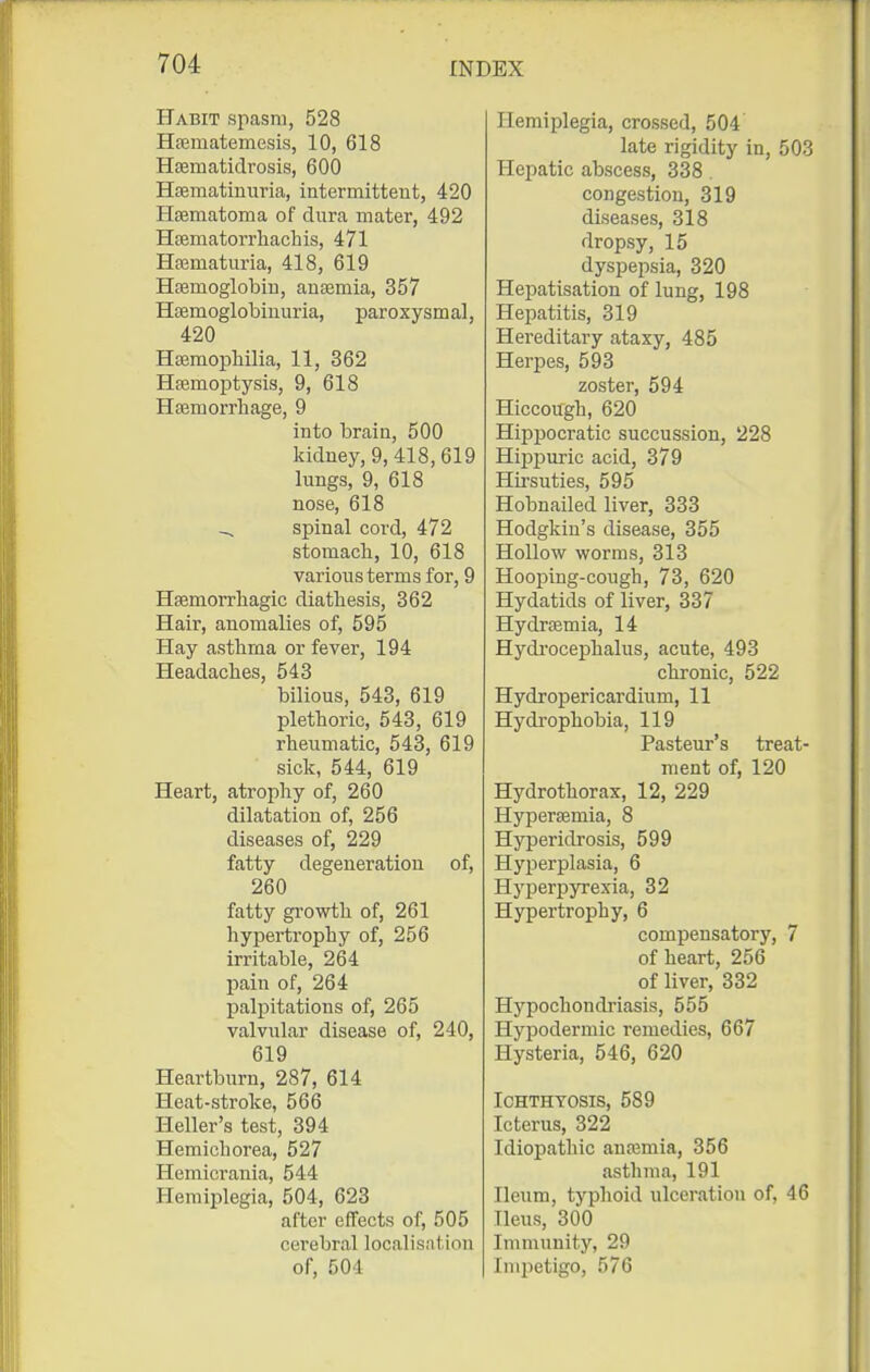Habit spasm, 528 Hsematemesis, 10, 618 Hsematidrosis, 600 HEematiniiria, intermittent, 420 Hsematoma of dura mater, 492 Hsematorrhachis, 471 Hajmaturia, 418, 619 Haemoglobin, anasmia, 357 HDemoglobiuuria, paroxysmal, 420 Hsemophilia, 11, 362 Hsemoptysis, 9, 618 Hasmorrhage, 9 into brain, 500 kidney, 9, 418,619 lungs, 9, 618 nose, 618 ^ spinal cord, 472 stomach, 10, 618 various terms for, 9 Hsemorrliagic diathesis, 362 Hair, anomalies of, 595 Hay asthma or fever, 194 Headaches, 543 bilious, 543, 619 plethoric, 543, 619 rheumatic, 543, 619 sick, 544, 619 Heart, atrophy of, 260 dilatation of, 256 diseases of, 229 fatty degeneration of, 260 fatty growth of, 261 hypertrophy of, 256 irritable, 264 pain of, 264 paljjitations of, 265 valvular disease of, 240, 619 Heartburn, 287, 614 Heat-stroke, 566 Heller's test, 394 Hemichorea, 527 Hemicrania, 544 Hemiplegia, 504, 623 after effects of, 505 cerebral localisntion of, 504 Hemiplegia, crossed, 504 late rigidity in, 503 Hepatic abscess, 338 . congestion, 319 diseases, 318 dropsy, 15 dyspepsia, 320 Hepatisation of lung, 198 Hepatitis, 319 Hereditary ataxy, 485 Herpes, 593 zoster, 594 Hiccough, 620 Hippocratic succussion, 228 HiiDjjuric acid, 379 Hirsuties, 595 Hobnailed liver, 333 Hodgkin's disease, 355 Hollow worms, 313 Hooping-cough, 73, 620 Hydatids of liver, 337 Hydrsemia, 14 Hydi'ocephalus, acute, 493 chronic, 522 Hydropericardium, 11 Hydrophobia, 119 Pasteur's treat- ment of, 120 Hydrothorax, 12, 229 Hyperemia, 8 Hyperidrosis, 599 Hyperplasia, 6 Hyperpyrexia, 32 Hypertrophy, 6 compensatory, 7 of heart, 256 of liver, 332 Hypochondi'iasis, 555 Hypodermic remedies, 667 Hysteria, 546, 620 Ichthyosis, 589 Icterus, 322 Idiopathic anajmia, 356 asthma, 191 Ileum, typhoid ulceration of, 46 Ileus, 300 Immunity, 29 Impetigo, 576
