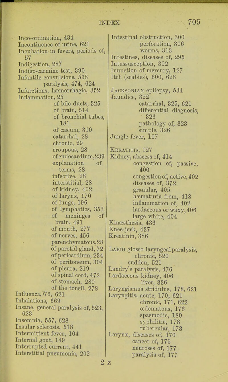 luco-orclinatiou, 434 Incontinence of urine, 621 Incubation in fevers, periods of, 57 Indigestion, 287 Indigo-carmine test, 390 Infantile convulsions, 538 paralysis, 474, 624 Infarctions, hEemorrhagic, 352 Inflammation, 25 of bile ducts, 325 of brain, 514 of bronchial tubes, 181 of caecum, 310 catarrhal, 28 chronic, 29 croupous, 28 of endocardium,239 explanation of terms, 28 infective, 28 interstitial, 28 of kidney, 402 of larynx, 170 of lungs, 196 of lymphatics, 353 of meninges of brain, 491 of mouth, 277 of nerves, 456 parenchymatou s, 28 of parotid gland, 72 of pericardium, 234 of peritoneum, 304 of pleura, 219 of spinal cord, 472 of stomach, 280 of the tonsil, 278 Influenza,''76, 621 Inhalations, 669 Insane, general paralysis of, 523, 623 Insomnia, 557, 628 Insular sclerosis, 518 Intermittent fever, 104 Internal gout, 149 Interrupted current, 441 Interstitial pneumonia, 202 2 Intestinal obstruction, 300 perforation, 306 worms, 313 Intestines, diseases of, 295 Intussusception, 302 Inunction of mercury, 127 Itch (scabies), 600, 628 Jacksonian epilepsy, 534 Jaundice, 322 catarrhal, 325, 621 differential diagnosis, 326 pathology of, 323 simple, 326 Jungle fever, 107 Keratitis, 127 Kidney, abscess of, 414 congestion of, passive, 400 congestion of, active, 402 diseases of, 372 granular, 405 heematuria from, 418 inflammation of, 402 lardaceous or waxy, 406 large white, 404 Kinsesthesis, 436 Knee-jerk, 437 Kreatinin, 386 LABio-glosso-laryngeal paralysis, chronic, 520 sudden, 521 Landry's paralysis, 476 Lardaceous kidney, 406 liver, 336 Laryngismus stridulus, 178, 621 Laryngitis, acute, 170, 621 chronic, 171, 622 cedematous, 176 spasmodic, 180 syphilitic, 178 tubercular, 173 Larynx, diseases of, 170 cancer of, 175 neuroses of, 177 paralysis of, 177 Z