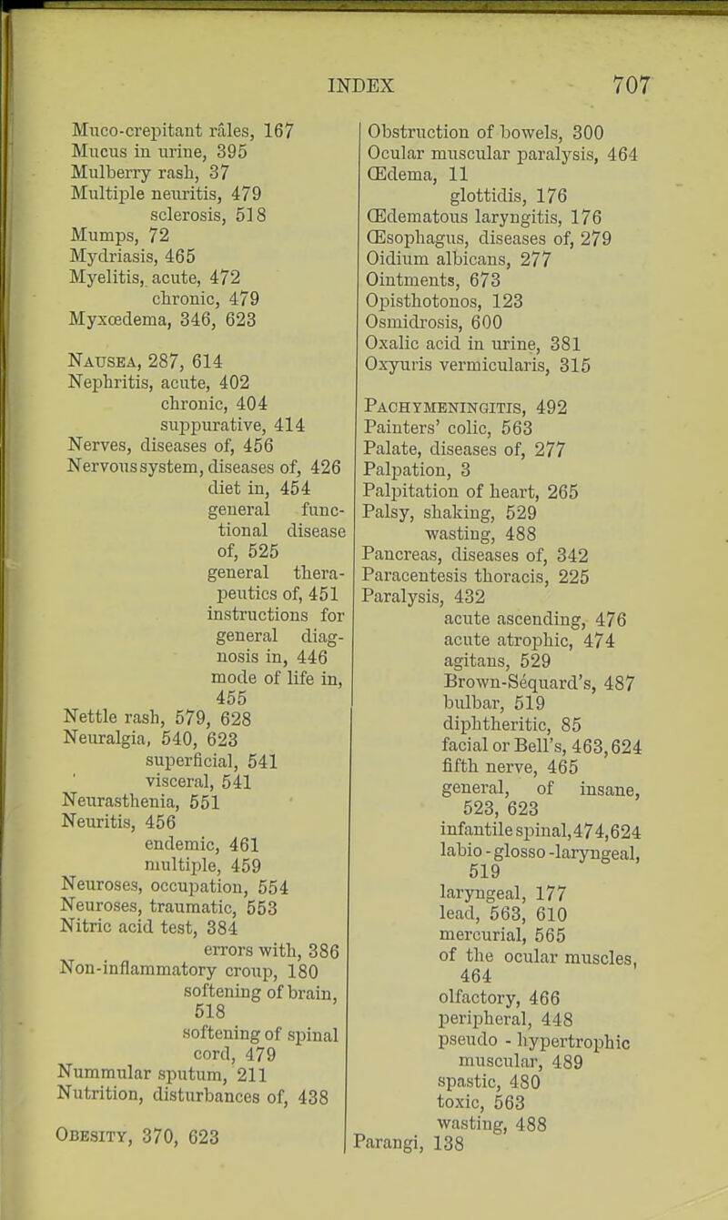 Miico-crepitant rales, 167 Mucus in urine, 395 Mulberry rasli, 37 Multiple neuritis, 479 sclerosis, 518 Mumps, 72 Mydriasis, 465 Myelitis, acute, 472 chronic, 479 Myxoedema, 346, 623 Nausea, 287, 614 Nephritis, acute, 402 chronic, 404 su^jpurative, 414 Nerves, diseases of, 456 Nervous system, diseases of, 426 diet in, 454 general func- tional disease of, 525 general thera- peutics of, 451 instructions for general diag- nosis in, 446 mode of life in, 455 Nettle rash, 579, 628 Neuralgia, 540, 623 superficial, 541 visceral, 541 Neurasthenia, 551 Neuritis, 456 endemic, 461 multiple, 459 Neuroses, occupation, 554 Neuroses, traumatic, 553 Nitric acid test, 384 errors with, 386 Non-inflammatory croup, 180 softening of brain, 518 softening of spinal cord, 479 Nummular sputum, 211 Nutrition, disturbances of, 438 Obesity, 370, 623 Obstruction of bowels, 300 Ocular muscular paralysis, 464 OSdema, 11 glottidis, 176 OSdematous laryngitis, 176 Oesophagus, diseases of, 279 Oidium albicans, 277 Ointments, 673 Opisthotonos, 123 Osmidrosis, 600 Oxalic acid in urine, 381 Ox-yuris vermicularis, 315 Pachymeningitis, 492 Painters' colic, 563 Palate, diseases of, 277 Palpation, 3 Palpitation of heart, 265 Palsy, shaking, 529 wasting, 488 Pancreas, diseases of, 342 Paracentesis thoracis, 225 Paralysis, 432 acute ascending, 476 acute atrophic, 474 agitaus, 529 Brown-Sequard's, 487 bulbar, 519 diphtheritic, 85 facial or Bell's, 463,624 fifth nerve, 465 general, of insane, 523, 623 infantile spinal,474,624 labio - glosso -laryngeal, 519 laryngeal, 177 lead, 563, 610 mercurial, 565 of the ocular muscles, 464 olfactory, 466 periiAeral, 448 pseudo - hypertrophic muscular, 489 spastic, 480 toxic, 563 wasting, 488 Parangi, 138