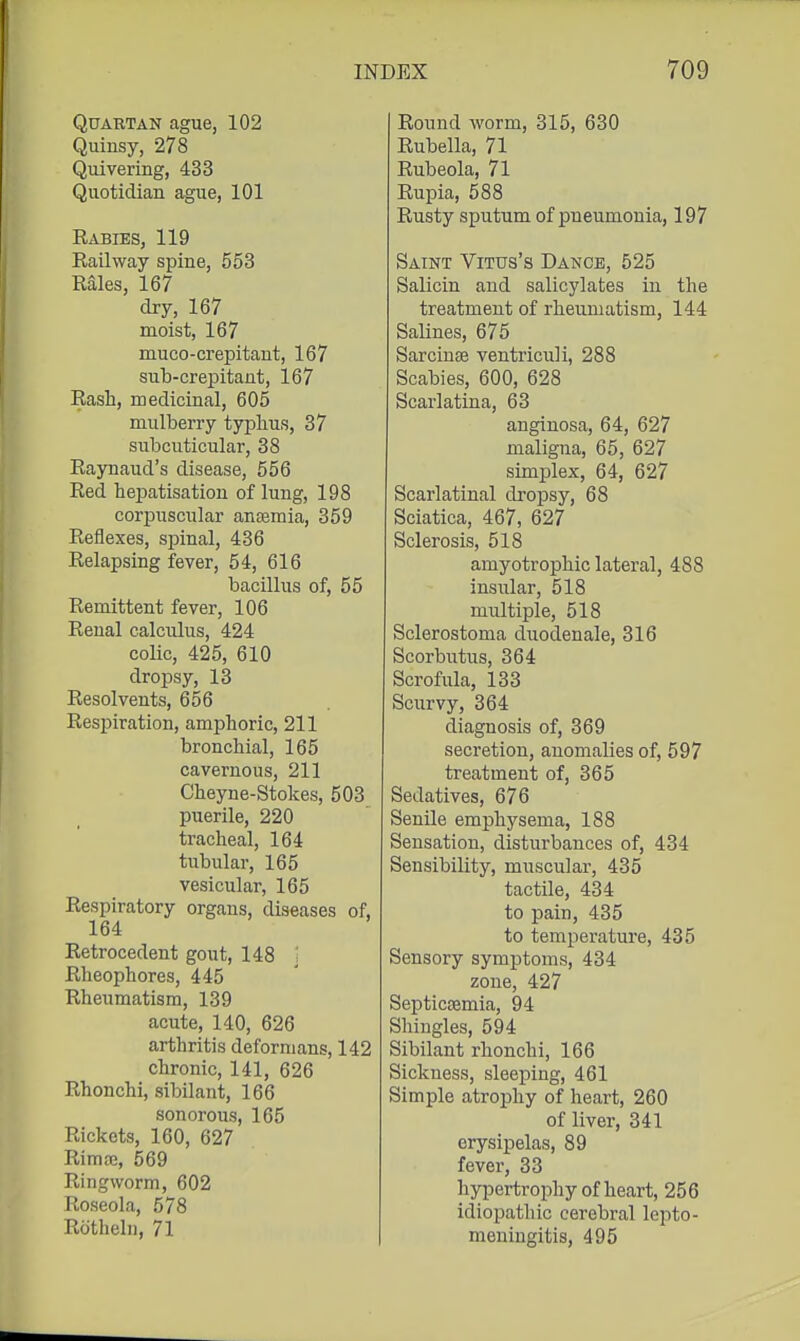 Quartan ague, 102 Quinsy, 278 Quivering, 433 Quotidian ague, 101 Rabies, 119 Railway spine, 553 Rales, 167 dry, 167 moist, 167 muco-crepitant, 167 sub-crepitaat, 167 Rash, medicinal, 605 mulberry typhus, 37 subcuticular, 38 Raynaud's disease, 556 Red hepatisation of lung, 198 corpuscular anaemia, 359 Reflexes, spinal, 436 Relapsing fever, 54, 616 bacillus of, 55 Remittent fever, 106 Renal calculus, 424 colic, 425, 610 dropsy, 13 Resolvents, 656 Respiration, amphoric, 211 bronchial, 165 cavernous, 211 Cheyne-Stokes, 503 puerile, 220 tracheal, 164 tubular, 165 vesicular, 165 Respiratory organs, diseases of, 164 Retrocedent gout, 148 '-. Rheophores, 445 Rheumatism, 139 acute, 140, 626 arthritis deformans, 142 chronic, 141, 626 Rhonchi, sibilant, 166 sonorous, 165 Rickets, 160, 627 RimjB, 569 Ringworm, 602 Roseola, 578 Rcithelii, 71 Round Avorm, 315, 630 Rubella, 71 Rubeola, 71 Rupia, 588 Rusty sputum of pneumonia, 197 Saint Vitus's Dance, 525 Salicin and salicylates in the treatment of rheumatism, 144 Salines, 675 Sarcinse ventriculi, 288 Scabies, 600, 628 Scarlatina, 63 anginosa, 64, 627 maligna, 65, 627 simplex, 64, 627 Scarlatinal di'opsy, 68 Sciatica, 467, 627 Sclerosis, 518 amyotrophic lateral, 488 insular, 518 multiple, 518 Sclerostoma duodenale, 316 Scorbutus, 364 Scrofula, 133 Scurvy, 364 diagnosis of, 369 secretion, anomalies of, 597 treatment of, 365 Sedatives, 676 Senile emphysema, 188 Sensation, disturbances of, 434 Sensibility, muscular, 435 tactile, 434 to pain, 435 to temperature, 435 Sensory symptoms, 434 zone, 427 Septicsemia, 94 Shingles, 594 Sibilant rhonchi, 166 Sickness, sleeping, 461 Simple atrophy of heart, 260 of liver, 341 erysipelas, 89 fever, 33 hypertrophy of heart, 256 idiopathic cerebral lepto- meningitis, 495
