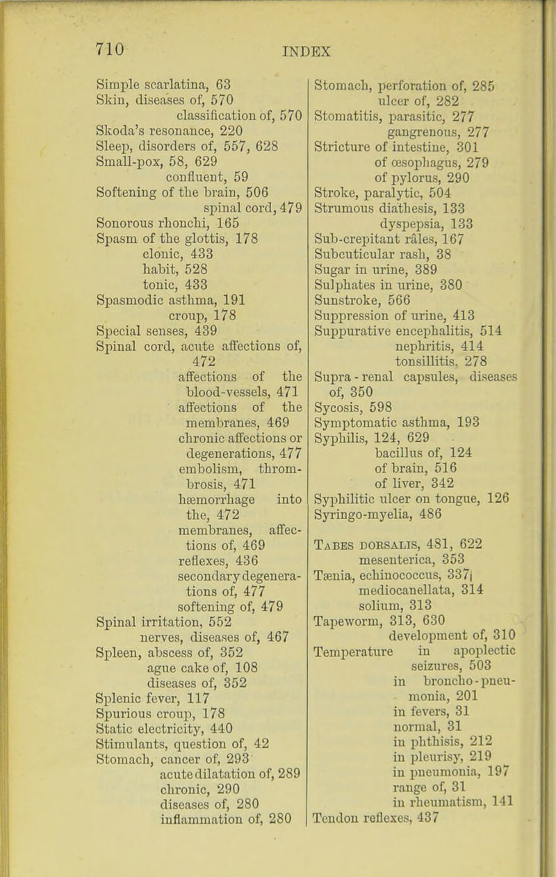 Simple scarlatina, 63 Skiu, diseases of, 570 classificatiou of, 570 Skoda's resonance, 220 Sleep, disorders of, 557, 628 Small-pox, 58, 629 confluent, 59 Softening of the brain, 506 spinal cord, 479 Sonorous rhonchi, 165 Spasm of the glottis, 178 clonic, 433 habit, 528 tonic, 433 Spasmodic asthma, 191 croup, 178 Special senses, 439 Spinal cord, acTite aft'ections of, 472 affections of the blood-vessels, 471 affections of the membranes, 469 chronic affections or degenerations, 477 embolism, throm- brosis, 471 haemorrhage into the, 472 membranes, affec- tions of, 469 reflexes, 436 secondary degenera- tions of, 477 softening of, 479 Spinal irritation, 552 nerves, diseases of, 467 Spleen, abscess of, 352 ague cake of, 108 diseases of, 352 Splenic fever, 117 Spurious croup, 178 Static electricity, 440 Stimulants, question of, 42 Stomach, cancer of, 293 acute dilatation of, 289 chronic, 290 diseases of, 280 inflammation of, 280 Stomach, perforation of, 285 ulcer of, 282 Stomatitis, parasitic, 277 gangrenous, 277 Stricture of intestine, 301 of oesophagus, 279 of pylorus, 290 Stroke, paralytic, 504 Strumous diathesis, 133 dyspepsia, 133 Sub-crepitant rales, 167 Subcuticular rash, 38 Sugar in urine, 389 Sulphates in urine, 380 Sunstroke, 566 Suppression of urine, 413 Suppurative encephalitis, 514 nephritis, 414 tonsillitis. 278 Supra - renal capsules, diseases of, 350 Sycosis, 598 Symptomatic asthma, 193 Syphilis, 124, 629 bacillus of, 124 of brain, 516 of liver, 342 Syphilitic ulcer on tongue, 126 Syringo-myelia, 486 Tabes doesalis, 481, 622 mesenterica, 353 Taenia, echinococcus, 337| mediocanellata, 314 solium, 313 Tapeworm, 313, 630 development of, 310 Temperature in apoplectic seizures, 503 in broncho - pneu- monia, 201 in fevers, 31 normal, 31 in phthisis, 212 in pleurisy, 219 in pneumonia, 197 range of, 31 in rheumatism, 141 Tendon reflexes, 437