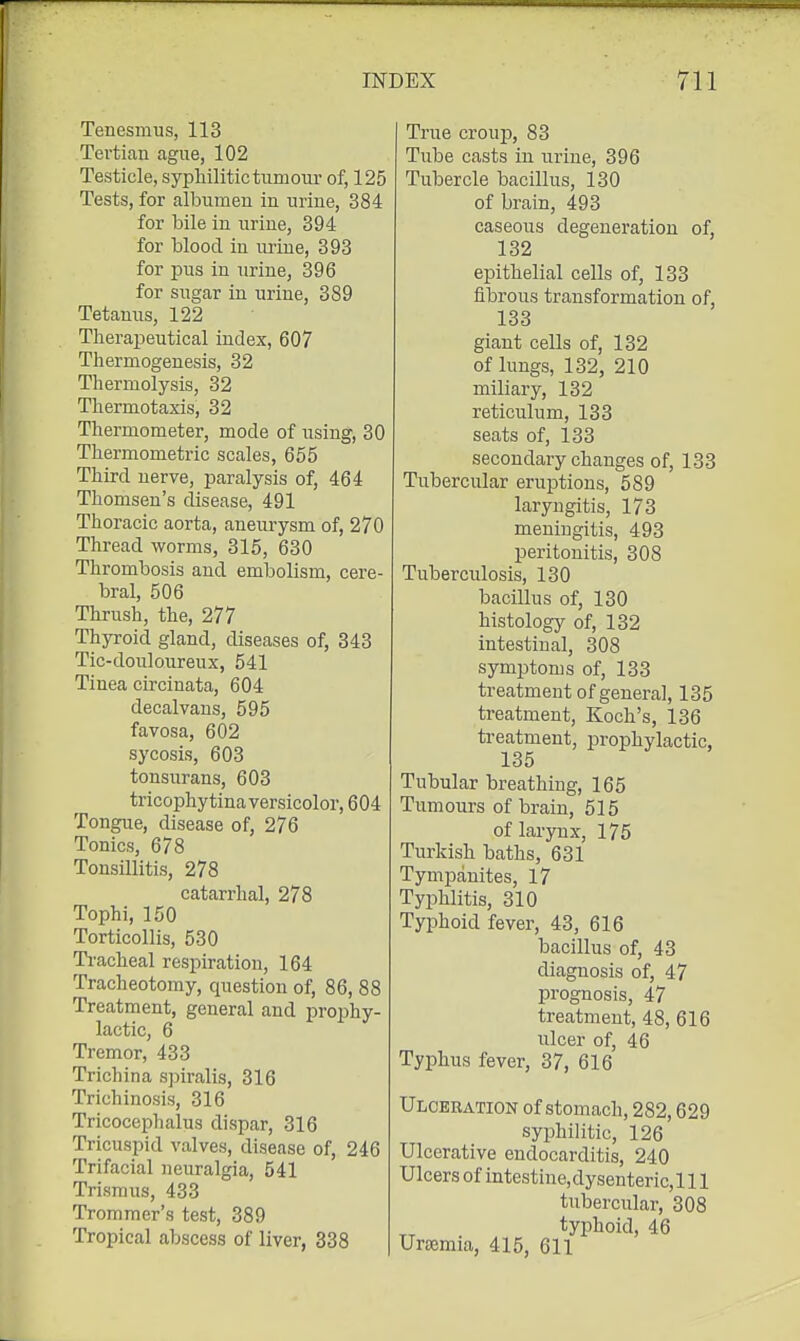 Tenesmus, 113 Tertian ague, 102 Testicle, syphilitic tun: om- of, 125 Tests, for albumen in urine, 384 for bile in urine, 394 for blood in urine, 393 for pus in urine, 396 for sugar in urine, 389 Tetanus, 122 Therapeutical index, 607 Thermogenesis, 32 Thermolysis, 32 Thermotaxis, 32 Thermometer, mode of using, 30 Thermometric scales, 655 Third nerve, paralysis of, 464 Thomsen's disease, 491 Thoracic aorta, aneurysm of, 270 Thread worms, 315, 630 Thrombosis and embolism, cere- bral, 506 Thrush, the, 277 Thyroid gland, diseases of, 343 Tic-douloureux, 541 Tinea circinata, 604 decalvans, 595 favosa, 602 sycosis, 603 tonsurans, 603 tricophytina versicolor, 604 Tongue, disease of, 276 Tonics, 678 Tonsillitis, 278 catarrhal, 278 Tophi, 150 Torticollis, 530 Tracheal respiration, 164 Tracheotomy, question of, 86, 88 Treatment, general and prophy- lactic, 6 Tremor, 433 Trichina spiralis, 316 Trichinosis, 316 Tricocephalus dispar, 316 Tricuspid valves, disease of, 246 Trifacial neuralgia, 541 Trismus, 433 Trommer's test, 389 Tropical abscess of liver, 338 True croujD, 83 Tube casts in urine, 396 Tubercle bacillus, 130 of brain, 493 caseous degeneration of, 132 epithelial cells of, 133 fibrous transformation of, 133 giant cells of, 132 of lungs, 132, 210 miliary, 132 reticulum, 133 seats of, 133 secondary changes of, 133 Tubercular eruptions, 589 laryngitis, 173 meningitis, 493 peritonitis, 308 Tuberculosis, 130 bacillus of, 130 histology of, 132 intestinal, 308 symptoms of, 133 treatment of general, 135 treatment, Koch's, 136 treatment, prophylactic, 135 Tubular breathing, 165 Tumours of brain, 515 of larynx, 175 Turkish baths, 631 Tympanites, 17 Typhlitis, 310 Typhoid fever, 43, 616 bacillus of, 43 diagnosis of, 47 prognosis, 47 treatment, 48, 616 ulcer of, 46 Typhus fever, 37, 616 Ulceration of stomach, 282,629 syiDhilitic, 126 Ulcerative endocarditis, 240 Ulcers of intestine.dyseuteric. 111 tubercular, 308 typhoid, 46 Uraemia, 415, 611