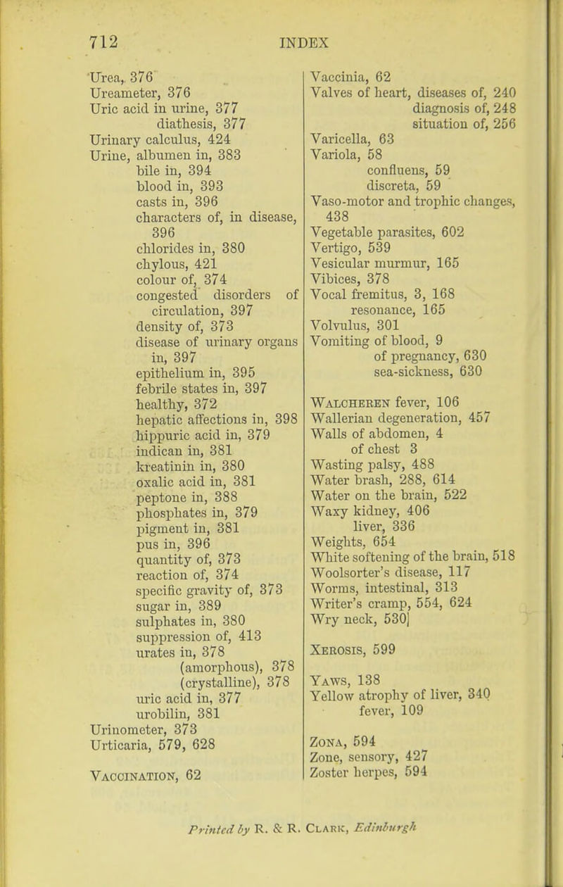 Urea, 376 Ureameter, 376 Uric acid in urine, 377 diathesis, 377 Urinary calculus, 424 Urine, albumen in, 383 bile in, 394 blood in, 393 casts in, 396 characters of, in disease, 396 chlorides in, 380 chylous, 421 colour of, 374 congested disorders of circiilation, 397 density of, 373 disease of urinary organs in, 397 epithelium in, 395 febrile states in, 397 healthy, 372 hepatic affections in, 398 hippuric acid in, 379 indican in, 381 kreatinin in, 380 oxalic acid in, 381 peptone in, 388 phosphates in, 379 pigment in, 381 pus in, 396 quantity of, 373 reaction of, 374 specific gravity of, 373 sugar in, 389 sulphates in, 380 sujjpression of, 413 urates in, 378 (amorphous), 378 (crystalline), 378 uric acid in, 377 urobilin, 381 Urinometer, 373 Urticaria, 579, 628 Vaccination, 62 Vaccinia, 62 Valves of heart, diseases of, 240 diagnosis of, 248 situation of, 256 Varicella, 63 Variola, 58 confiuens, 59 discreta, 59 Vaso-motor and trophic changes, 438 Vegetable parasites, 602 Vertigo, 539 Vesicular murmur, 165 Vibices, 378 Vocal fremitus, 3, 168 resonance, 165 Volvulus, 301 Vomiting of blood, 9 of pregnancy, 630 sea-sickness, 630 Walcheren fever, 106 Wallerian degeneration, 457 Walls of abdomen, 4 of chest 3 Wasting palsy, 488 Water brash, 288, 614 Water on the brain, 522 Waxy kidney, 406 liver, 336 Weights, 654 White softening of the brain, 518 Woolsorter's disease, 117 Worms, intestinal, 313 Writer's cramp, 554, 624 Wry neck, 530] Xerosis, 599 Yaws, 138 Yellow atrophy of liver, 340 fever, 109 Zona, 594 Zone, sensory, 427 Zoster hei'pes, 594 Printed by R. & R. Claric, Edinburgh