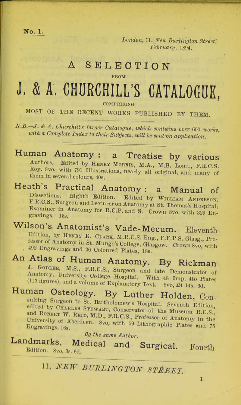 London, 11, Ifew Burlington Street; February, 1894. A SELECTION FHOM J. & A. CHCRCHILL'S CATALOCDE, COMPEISING MOST OP THE RECENT WORKS PUBLISHED BY THEM. N.B.-J. & A. ClmreUlVs larger Catalogue, which contains over 600 works with a Complete Index to their Subjects, tnll be sent on application. Human Anatomy : a Treatise by various Authors. Edited by Henry Morris, M.A., M.B. Lond., PRCS Roy. 8vo, with 791 Hlustrations, nearly all original, and many of them m several colours, 40s. Heath's Practical Anatomy : a Manual of Dissections. Eighth Edition. Edited by William Anderson, KR.C.S., Surgeon and Lecturer on Anatomy at St. Thomas's Hospital- grl™.' S. Crown 8vo, with JBn- Wilson's Anatomist's Vade-Mecum. Eleventh Edition by Henry E. Clark, M.E.C.S. Eng., P.P.P.S. Glas- Pro- fessor of Anatomy in St. Mungo's College, Glasgow. Crown8vo;^t°. . 492 Engravings and 26 Coloured Plates, 18s. An Atlas of Human Anatomy. By Rickman Ana?omrun^-^-'/n'n^-' ^^^ Demonstrator of Anatomy, University College Hospital. With 48 Imp. 4to Plates (112 figures), and a volume of Explanatory Text. 8vo, £-1 14s 6d Human Osteology. By Luther Holden, Con- ed ld\vc™K: f • Hospital. Seventh Edition, Universitv nf Ah» j ^^••^•S-. Professor of Anatomy in the BnZSgs.les^'^'^'^^- Lithographic Plates^nd 75 By the same Author. Landmarks, Medical and Surgical Fmirth Edition. 8vo,38.6d. v^u^glCdl. J^ oiUtll