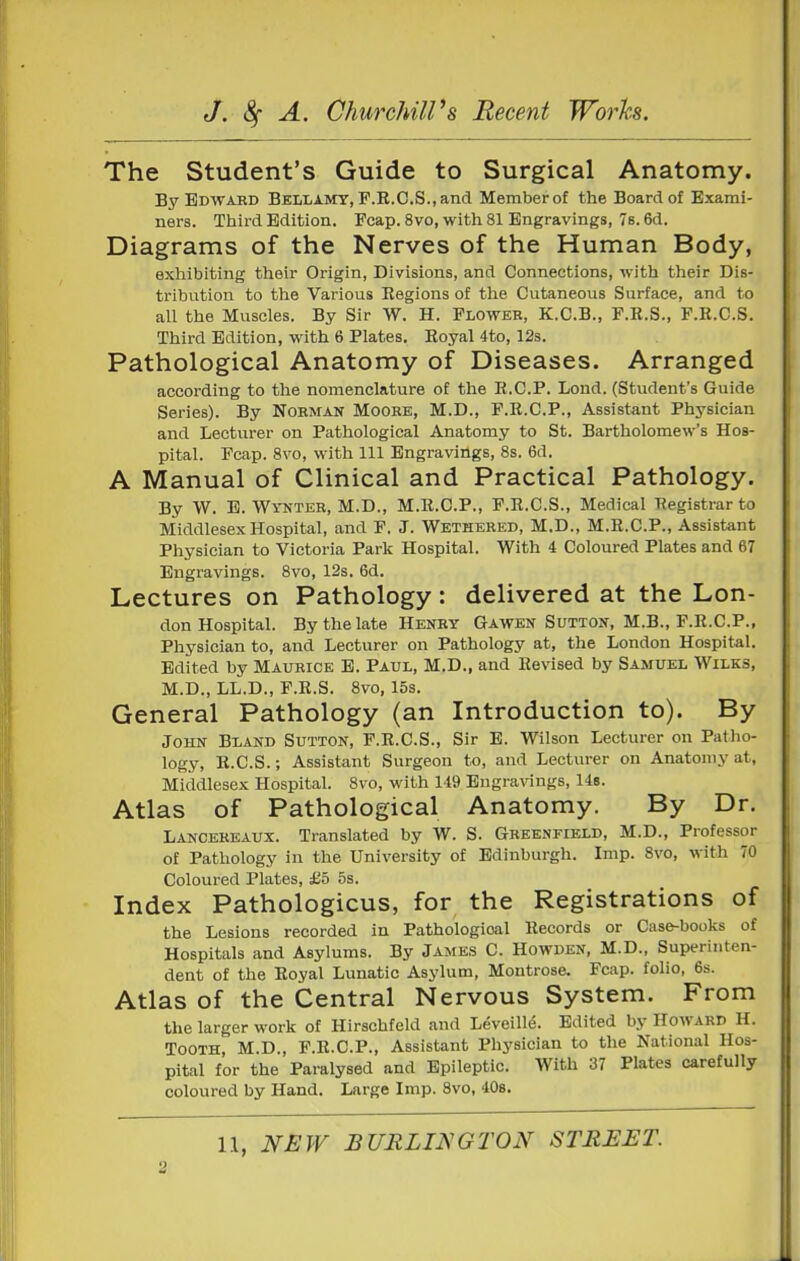 The Student's Guide to Surgical Anatomy. By Edwaed Bellamy, F.R.C.S., and Memberof the Board of Exami- ners. Third Edition. Fcap. 8 vo, with 81 Engravings, 7e. 6d. Diagrams of the Nerves of the Human Body, exhibiting their Origin, Divisions, and Connections, with their Dis- tribution to the Various Regions of the Cutaneous Surface, and to all the Muscles. By Sir W. H. Flower, K.C.B., P.R.S., F.R.C.S. Third Edition, with 6 Plates. Royal 4to, 12s. Pathological Anatomy of Diseases. Arranged according to the nomenclature of the R.C.P. Lond. (Student's Guide Series). By Nohman Moobe, M.D., F.R.C.P., Assistant Physician and Lecturer on Pathological Anatomy to St. Bartholomew's Hos- pital. Fcap. 8vo, with 111 Engravings, 8s. 6d. A Manual of Clinical and Practical Pathology. By W. E. Wynter, M.D., M.R.C.P., F.R.C.S., Medical Registrar to Middlesex Hospital, and F, J. Wethehed, M.D., M.R.C.P., Assistant Physician to Victoria Park Hospital. With 4 Coloured Plates and 67 Engravings. 8vo, 12s. 6d. Lectures on Pathology: delivered at the Lon- don Hospital. By the late Henry Gawen Sutton, M.B., P.R.CP., Physician to, and Lecturer on Pathology at, the London Hospital. Edited by Maurice E. Paul, M.D., and Revised by Samuel Wilks, M.D., LL.D., P.R.S. 8vo, 15s. General Pathology (an Introduction to). By John Bland Sutton, F.R.C.S., Sir E. Wilson Lecturer on Patho- logy, R.C.S.; Assistant Surgeon to, and Lecturer on Anatomy at, Middlesex Hospital. 8vo, with 149 Engravings, 14b. Atlas of Pathological Anatomy. By Dr. Lancereaux. Translated by W. S. Greenfield, M.D., Professor of Pathology in the University of Edinburgh. Imp. 8vo, with 70 Coloured Plates, £5 5s. Index Pathologicus, for the Registrations of the Lesions recorded in Pathological Records or Case-books of Hospitals and Asylums. By James C. Howden, M.D., Superinten- dent of the Royal Lunatic Asylum, Montrose. Fcap. folio, 6s. Atlas of the Central Nervous System. From the larger work of Hirschfeld and LevelUe. Edited by Howard H. Tooth, M.D., F.R.C.P., Assistant Physician to the National Hos- pital for the Paralysed and Epileptic. With 37 Plates carefully coloured by Hand. Large Imp. 8vo, 408.