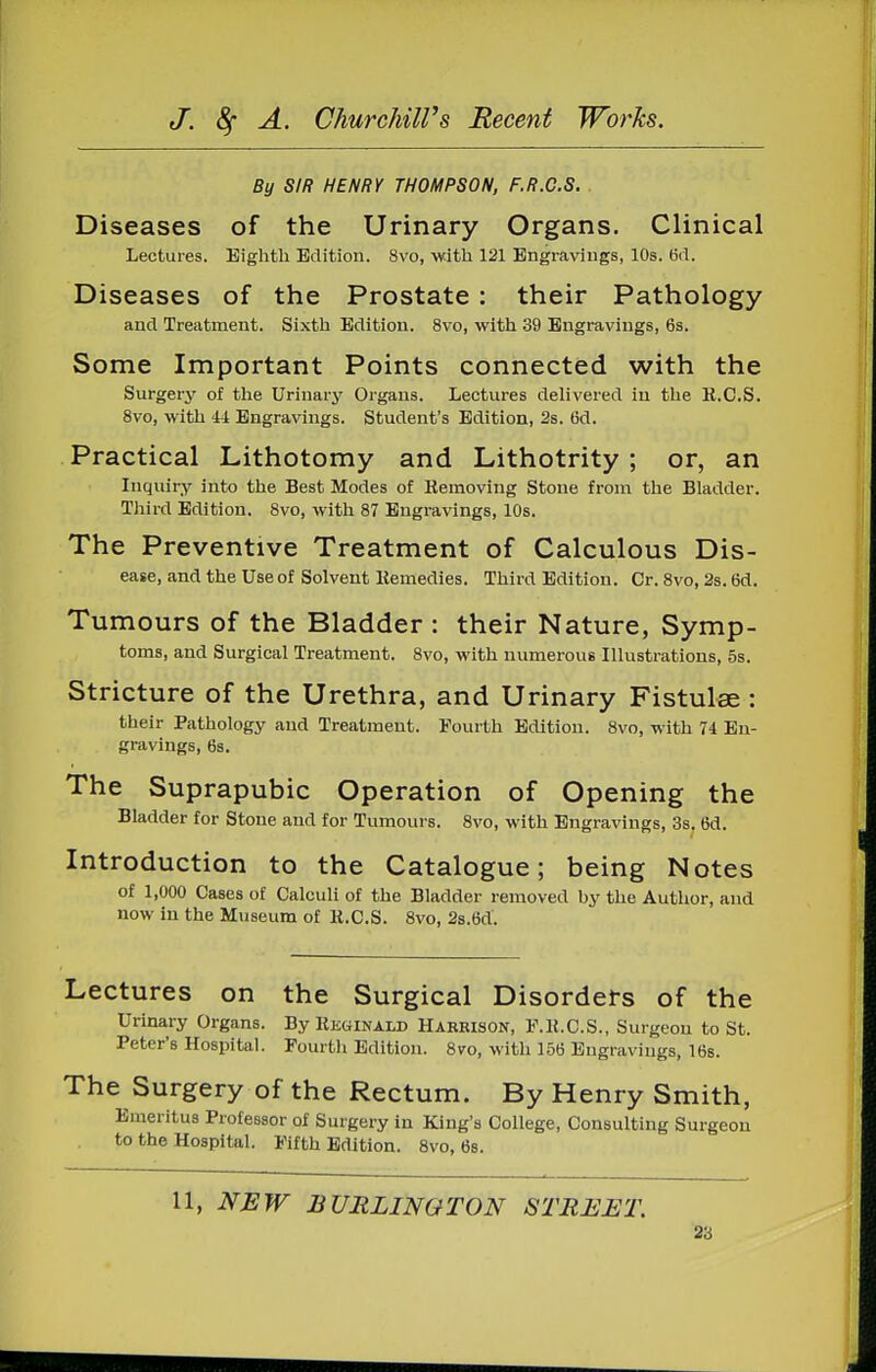 By SIR HENRY THOMPSON, F.R.C.S. . Diseases of the Urinary Organs. Clinical Lectures. Eighth Edition. 8vo, with 121 Engravings, 10s. 6d. Diseases of the Prostate : their Pathology and Treatment. Sixth Edition. 8vo, with 39 Engravings, 6s. Some Important Points connected with the Surgery of the Urinary Organs. Lectures delivered in the K.C.S. 8vo, with 44 Engravings. Student's Edition, 2s. 6d. Practical Lithotomy and Lithotrity ; or, an Inquiry into the Best Modes of Eemoving Stone from the Bladder. Third Edition. 8vo, with 87 Engravings, 10s. The Preventive Treatment of Calculous Dis- ease, and the Use of Solvent liemedies. Third Edition. Or. 8vo, 2s. 6d. Tumours of the Bladder : their Nature, Symp- toms, and Surgical Treatment. 8vo, with numerous Illustrations, 5s. Stricture of the Urethra, and Urinary Fistulee : their Pathology and Treatment. Fourth EiUtiou. 8vo, with 74 En- gravings, 6s. The Suprapubic Operation of Opening the Bladder for Stone and for Tumours. 8vo, with Engravings, 3s. 6d. Introduction to the Catalogue; being Notes of 1,000 Cases of Calculi of the Bladder removed by the Author, and now in the Museum of K.C.S. 8vo, 2s.6d. Lectures on the Surgical Disorders of the Urinary Organs. By Kkginald Harrison, F.K.C.S., Surgeon to St. Peter's Hospital. Fourtli Edition. 8vo, with 156 Engravings, 16b. The Surgery of the Rectum. By Henry Smith, Emeritus Professor of Surgery in King's College, Consulting Surgeon to the Hospital. Fifth Edition. 8vo, 6s. 11, NEW BURLINGTON STREET.