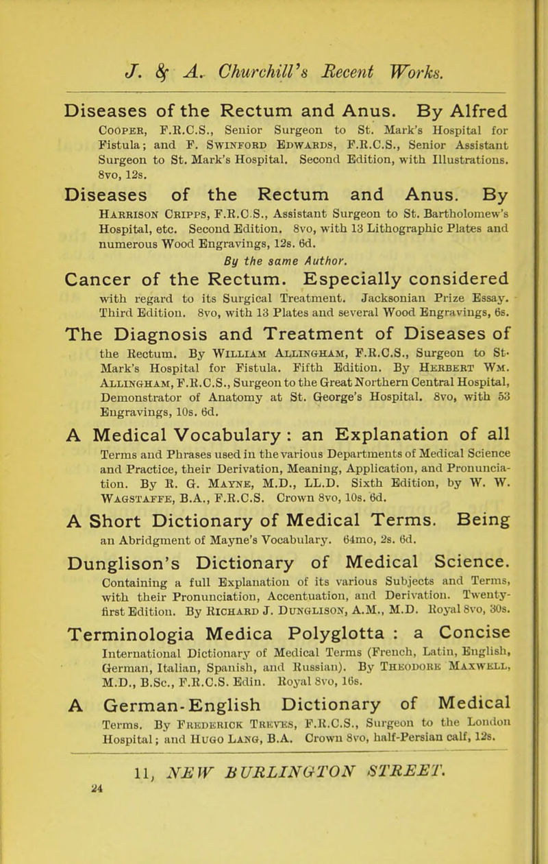 Diseases of the Rectum and Anus. By Alfred Cooper, P.R.C.S., Senior Surgeon to St. Mark's Hospital for Fistula; and P. Swinford Edwards, F.E.C.S., Senior Assistant Surgeon to St. Mark's Hospital. Second Edition, with Illustrations. 8vo, 12s. Diseases of the Rectum and Anus. By Harrison Cripps, F.R.O S., Assistant Surgeon to St. Bartholomew's Hospital, etc. Second Edition. 8vo, with 13 Lithographic Plates and numerous Wood Engravings, 12s. 6d. By the same Author. Cancer of the Rectum. Especially considered with regard to its Surgical Treatment. Jacksonian Prize Essay. Third Edition. 8vo, with 13 Plates and several Wood Engravings, 6s. The Diagnosis and Treatment of Diseases of the Rectum. By William Allingham, F.R.C.S., Surgeon to St- Mark's Hospital for Fistula. Fifth Edition. By Herbert Wm. Allingham, F.R.C.S., Surgeon to the Great Northern Central Hospital, Demonstrator of Anatomy at St. George's Hospital. 8vo, with 53 Engravings, 10s. 6d. A Medical Vocabulary : an Explanation of all Terms and Phrases used in the various Departments of Medical Science and Practice, their Derivation, Meaning, Application, and Pronuncia- tion, By R. G. Mayne, M.D., LL.D. Sixth Edition, by W. W. Wagstaffe, B.A., F.R.C.S. Crown 8vo, 10s. 6d. A Short Dictionary of Medical Terms. Being an Abridgment of Mayne's Vocabulary. 64mo, 2s. 6d. Dunglison's Dictionary of Medical Science. Containing a full Explanation of its various Subjects and Terms, with their Pronunciation, Accentuation, and Derivation. Twenty- iirst Edition. By Richard J. Dunglison, A.M., M.D. Royal 8vo, 30s. Terminologia Medica Polyglotta : a Concise International Dictionary of Medical Terms (French, Latin, English, German, Italian, Spanish, and Russian). By Theodore Maxwell, M.D., B.Sc, F.R.C.S. Bdin. Royal 8vo, IGs. A German-English Dictionary of Medical Terms. By Fkkderiok Treves, F.R.C.S., Surgeon to the London Hospital; and HUGO LANG, B.A. Crown 8vo, half-Persian calf, 12s. 11, NEW BURLINGTON STREET.