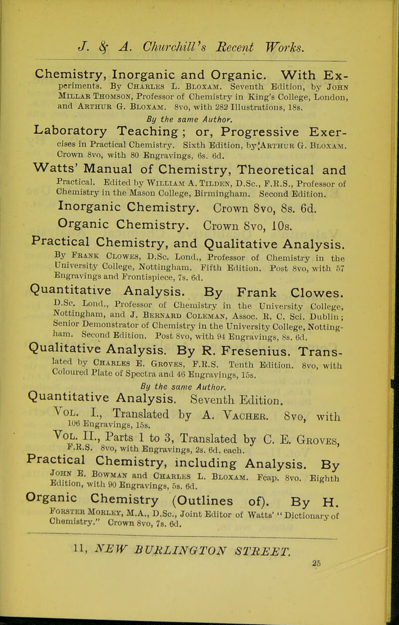 Chemistry, Inorganic and Organic. With Ex- periments. By Charles L. Bloxam. Seventh Edition, by John Millar Thomson, Professor of Chemistry in King's College, London, and Arthur G. Bloxam. 8vo, with 282 Illustrations, 18s. By the same Author. Laboratory Teaching; or, Progressive Exer- cises in Practical Chemistry. Sixth Edition, byJARTHuR G. Bloxam. Crown 8vo, with 80 Engravings, 6s. 6d. Watts' Manual of Chemistry, Theoretical and Practical. Edited by William A. Tilden, D.Sc, F.R.S., Professor of Chemistry in the Mason College, Birmingham. Second Edition. Inorganic Chemistry. Crown 8vo, 8s. 6d. Organic Chemistry. Crown 8vo, 10s. Practical Chemistry, and Qualitative Analysis. By Frank Clowes, D.Sc. Lond., Professor of Chemistry in the University College, Nottingham. Fifth Edition. Post 8vo, with 57 Engravings and Frontispiece, 7s. 6d. Quantitative Analysis. By Frank Clowes. D.So. Lond., Professor of Chemistry in the University College, Nottingham, and J. Bernard Coleman, Assoc. R. C. Sci. Dublin; Senior Demonstrator of Chemistry in the University College, Notting- ham. Second Edition. Post 8vo, with U Engravings, 8s. 6d. Qualitative Analysis. By R. Fresenius. Trans- lated by Charles E. Groves, P.R.S. Tenth Edition. 8vo, with Coloured Plate of Spectra and 40 Engravings, 15s. By the same Author. Quantitative Analysis. Seventh Edition. Vol. I., Translated by A. Vacher. 8vo, with 1U6 Engravings, 15s. Vol. II., Parts 1 to 3, Translated by C. E. Groves, I.R.S. 8vo, with Engravings, 2s. 6d. each. Practical Chemistry, including Analysis. By John E. Bowman and Charles L. Bloxam. Pcap. 8vo. Eighth Edition, with 90 Engravings, os. 6d. Organic Chemistry (Outlines of). By H. Forster Morley, M.A., D.Sc, Joint Editor of Watts' Dictionary of Chemistry. Crown 8vo, 78. 6d. 11, NEW BURLINGTON STREET. 2b