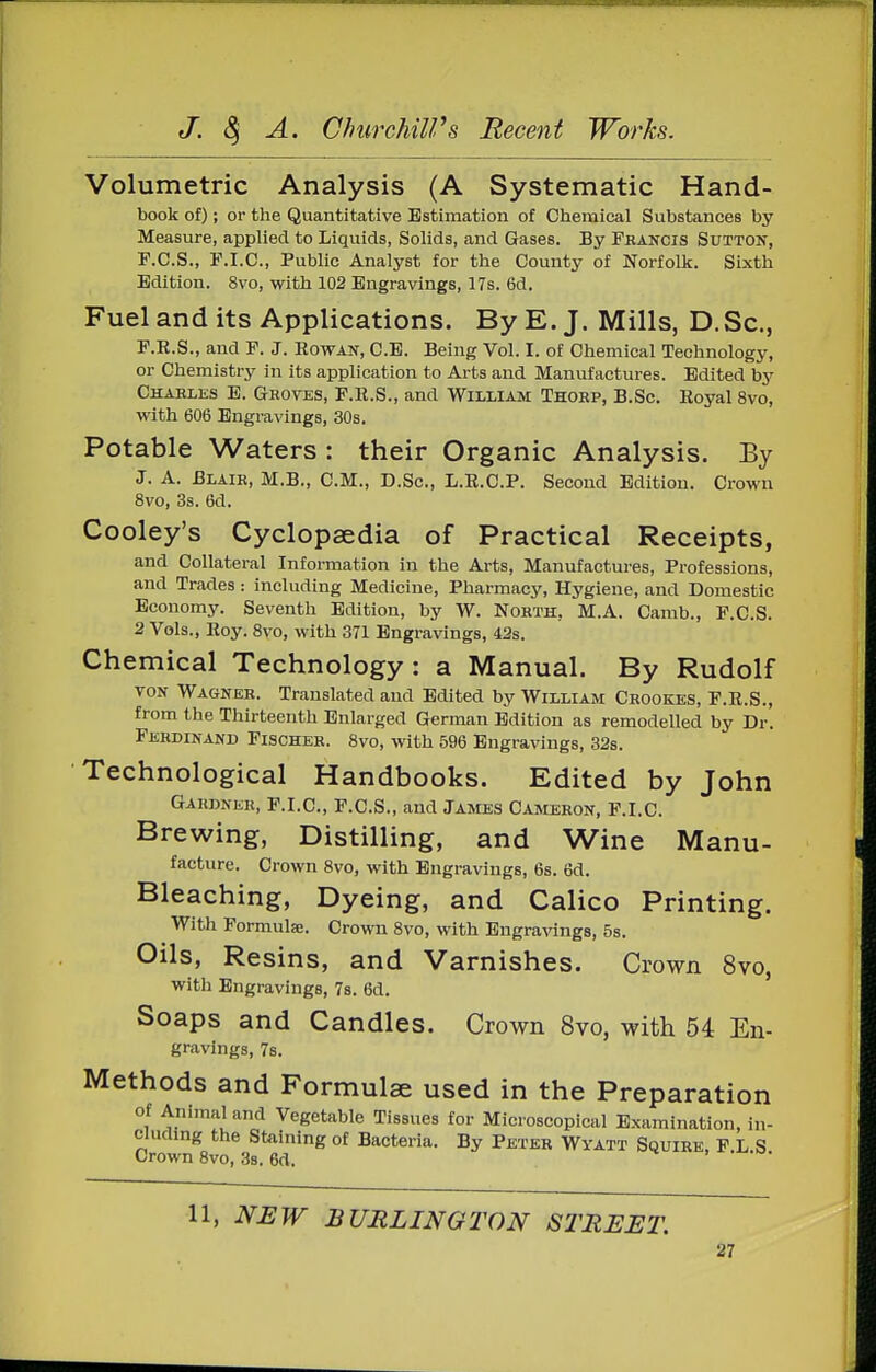 Volumetric Analysis (A Systematic Hand- book of); or the Quantitative Estimation of Chemical Substances by Measure, applied to Liquids, Solids, and Gases. By Fkancis Sutton, F.C.S., P.I.C., Public Analyst for the County of Norfolk. Sixth Edition. 8vo, with 102 Engravings, 17s. 6d. Fuel and its Applications. By E. J. Mills, D. Sc., P.R.S., and P. J. Rowan, C.E. Being Vol. I. of Chemical Technology, or Chemistry in its application to Arts and Manufactures. Edited b5' Chahles E. Gboves, F.R.S., and William Thoep, B.Sc. Royal 8vo, with 606 Engravings, 30s. Potable Waters : their Organic Analysis. By J. A. Blair, M.B., CM., D.Sc, L.R.C.P. Second Edition. Crown 8vo, 3s. 6d. Cooley's Cyclopaedia of Practical Receipts, and Collateral Information in the Arts, Manufactures, Professions, and Trades: including Medicine, Pharmacy, Hygiene, and Domestic Economy. Seventh Edition, by W. North, M.A. Camb., P.C.S. 2 Vols., Roy. 8vo, with 371 Engravings, 42s. Chemical Technology: a Manual, By Rudolf VON Wagner. Translated and Edited by William Crookes, F.R.S., from the Thirteenth Enlarged German Edition as remodelled by Dr. Ferdinand Fischer. 8vo, with 596 Engravings, 32s. Technological Handbooks. Edited by John Gakdnek, F.I.C, F.C.S., and James Cameron, F.I.C. Brewing, Distilling, and Wine Manu- facture. Crown 8vo, with Engravings, 6s. 6d. Bleaching, Dyeing, and Calico Printing. With Formula;. Crown 8vo, with Engravings, 5s. Oils, Resins, and Varnishes. Crown 8vo, with Engravings, 7s. 6d. Soaps and Candles. Crown 8vo, with 54 En- gravings, 7s. Methods and Formulae used in the Preparation of Animal and Vegetable Tissues for Microscopical Examination, in- ciuclmg the Staining of Bacteria. By Peter Wyatt Squire, P L S Crown 8vo, 3s. 6d. 11, NEW BURLINGTON STREET.