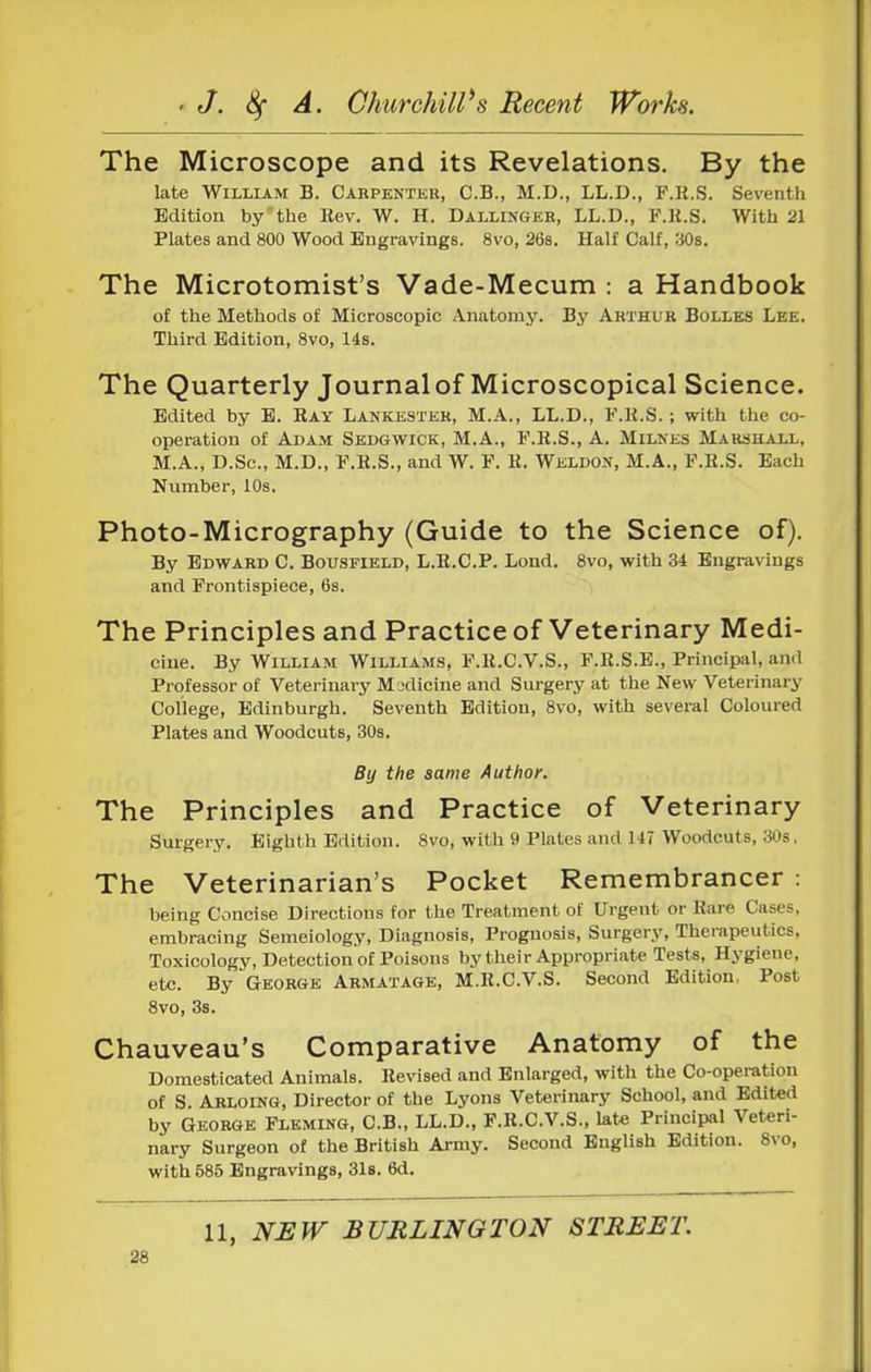 The Microscope and its Revelations. By the late William B. Cabpentkr, C.B., M.D., LL.D., F.K.S. Seventh Edition by the Kev. W. H. Dallinger, LL.D., F.K.S. With 21 Plates and 800 Wood Engravings. 8vo, 268. Half Calf, 306. The Microtomist's Vade-Mecum : a Handbook of the Methods of Microscopic Anatomy. By Arthur Bolles Lee. Third Edition, 8vo, 14s. The Quarterly Journal of Microscopical Science. Edited by E. Ray Lankester, M.A., LL.D., F.K.S.; with the co- operation of Adam Sedgwick, M.A., F.K.S., A. Milnes MARaHALL, M.A., D.Sc, M.D., F.K.S., and W. F. K. WELDO.»r, M.A., F.K.S. Each Number, 10s. Photo-Micrography (Guide to the Science of). By Edward C. Bousfield, L.R.C.P. Lond. 8vo, with 34 Engravings and Frontispiece, 6s. The Principles and Practice of Veterinary Medi- cine. By William Williams, F.K.C.V.S., F.K.S.E., Principal, and Professor of Veterinary Madicine and Surgery at the New Veterinary College, Edinburgh. Seventh Edition, 8vo, with several Coloured Plates and Woodcuts, 30s. By the same Author. The Principles and Practice of Veterinary Surgery. Eighth Edition. 8vo, with 9 Plates and 147 Woodcuts, 30s, The Veterinarian's Pocket Remembrancer : being Concise Directions for the Treatment of Urgent or Kare Cases, embracing Semeiology, Diagnosis, Prognosis, Surgery, Therapeutics, Toxicology, Detection of Poisons by tlieir Appropriate Tests, Hygiene, etc. By George Armatage, M.R.C.V.S. Second Edition, Post 8vo, 3s. Chauveau's Comparative Anatomy of the Domesticated Animals. Revised and Enlarged, with the Co-operation of S Arloing, Director of the Lyons Veterinary School, and Edited by George Fleming, C.B., LL.D., F.R.C.V.S., late Principal Veteri- nary Surgeon of the British Army. Second English Edition. 8vo, with 685 Engravings, 31s. 6d. 11, NEW BURLINGTON STREET.