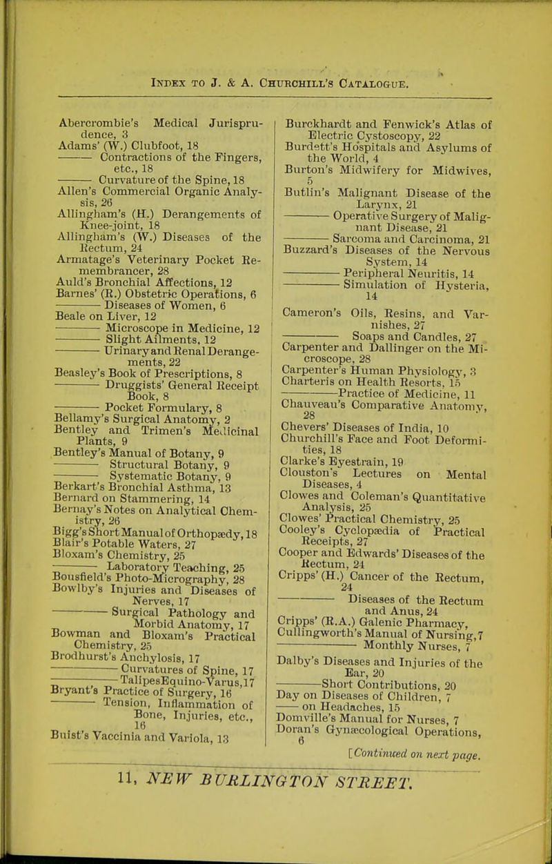 Abercrombie's Medical Jurispru- dence, 3 Adams' (W.) Clubfoot, 18 Contractions of the Fingers, etc., 18 Curvature of the Spine, 18 Allen's Commercial Organic Analy- sis, 26 Allingham's (H.) Derangements of Knee-joint, 18 Allingham's (W.) Diseases of the Hectum, 24 Armatage's Veterinary Pocket Ee- membrancer, 28 Auld's Bronchial Affections, 12 Barnes' (R.) Obstetric Operations, 6 Diseases of Women, 6 Beale on Liver, 12 Microscope in Medicine, 12 Slight Ailments, 12 Urinary and Renal Derange- ments, 22 Beasley's Book of Prescriptions, 8 Druggists' General Receipt Book, 8 Pocket Formulary, 8 Bellamy's Surgical Anatomy, 2 Bentley and Trimen's Medicinal Plants, 9 Bentley's Manual of Botany, 9 Structural Botany, 9 Systematic Botany, 9 Berkart's Bronchial Asthma, 13 Bernard on Stammering, 14 Bernay's Notes on Analytical Chem- istry, 26 Bigg'sShortManualof Orthopsedy, 18 Blair's Potable Waters, 27 Bloxam's Chemistry, 25 r Laboratory Teaching, 25 Bousfield's Photo-Micrography, 28 Bowlby's Injuries and Diseases of Nerves, 17 Surgical Pathology and Morbid Anatomy, 17 Bowman and Bloxam's Practical Chemistry, 25 Brodhurst's Anchylosis, 17 Curvatures of Spine, 17 TalipesBquino-Varus,17 Bryant s Practice of Surgery, 16 Tension, Inflammation of Bone, Injuries, etc., 16 Buist's Vaccinia and Variola, 13 Burckhardt and Fenwick's Atlas of Electric Cystoscopy, 22 Burdett's Ho'spitals and Asylums of the World, 4 Burton's Midwifery for Midwives, 5 Butlin's Malignant Disease of the Larynx, 21 Operativ e Surgery of Malig- nant Disease, 21 Sarcoma and Carcinoma, 21 Buzzard's Diseases of the Nervous System, 14 Peripheral Neuritis, 14 Simulation of Hysteria, 14 ^ Cameron's Oils, Resins, and Var- nishes, 27 Soaps and Candles, 27 Carpenter and Dallinger on the Mi- croscope, 28 Carpenter's Human Physiology, 3 Charteris on Health Resorts, 15 Practice of Medicine, 11 Chauveau's Comparative Anatomy, 28 Chevers' Diseases of India, 10 Churchill's Face and Foot Deformi- ties, 18 Clarke's Eyestrain, 19 Clouston's Lectures on Mental Diseases, 4 Clowes and Coleman's Quantitative Analysis, 25 Clowes' Practical Chemistry, 25 Cooley's Cyclopa;dia of Practical Receipts, 27 Cooper and Edwards' Diseases of the Rectum, 24 Cripps'(H.) Cancer of the Rectum, 24 Diseases of the Rectum and Anus, 24 Cripps' (R.A.) Galenic Pharmacy, Cullingworth's Manual of Nursing,! — Monthly Nurses, 7 Dalby's Diseases and Injuries of the Bar, 20 Short Contributions, 20 Day on Diseases of Children, 7 on Headaches, 15 Domville's Manual for Nurses, 7 Doran's Gynaicological Operations, 6 [Continiced on next page. NEW BURLINGTON STREET,