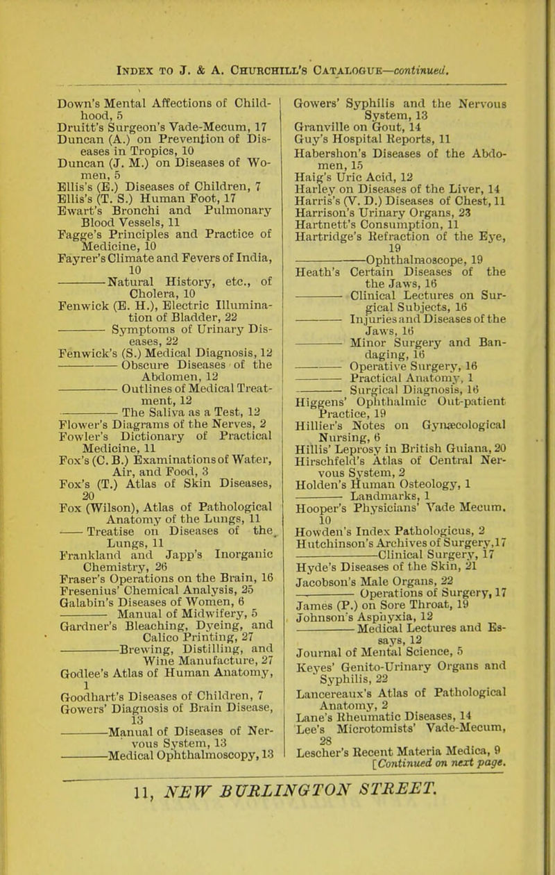Down's Mental Affections of Child- hood, 5 Druitt's Surgeon's Vade-Mecum, 17 Duncan (A.) on Prevention of Dis- eases in Tropics, 10 Duncan (J. M.) on Diseases of Wo- men, 5 Ellis's (E.) Diseases of Children, 7 Ellis's (T. S.) Human Foot, 17 Ewart's Bronchi and Pulmonary Blood Vessels, 11 Fagge's Principles and Practice of Medicine, 10 Payrer's Climate and Fevers of India, 10 Natural History, etc., of Cholera, 10 Fenwick (E. H.), Electric Illumina- tion of Bladder, 22 Symptoms of Urinary Dis- eases, 22 Fenwick's (S.) Medical Diagnosis, 12 Obscure Diseases of the Abdomen, 12 Outlines of Medical Treat- ment, 12 The Saliva as a Test, 12 Flower's Diagrams of the Nerves, 2 Fowler's Dictionary of Practical Medicine, 11 Fox's (C. B.) Examinations of Water, Air, and Food, 3 Fox's (T.) Atlas of Skin Diseases, 20 Fox (Wilson), Atlas of Pathological Anatomy of the Lungs, 11 Treatise on Diseases of the. Lungs, 11 Frankland and Japp's Inorganic Chemistry, 26 Fraser's Operations on the Brain, 16 Fresenius' Chemical Analysis, 25 Galabin's Diseases of Women, 6 Manual of Midwifery, 5 Gardner's Bleaching, Dyeing, and Calico Printing, 27 Brewing, Distilling, and Wine Manufacture, 27 Godlee's Atlas of Human Anatomy, 1 Goodhart's Diseases of Children, 7 Gowers' Diagnosis of Brain Disease, 13 Manual of Diseases of Ner- vous Sj'stem, 13 Medical Ophthalmoscopy, 13 Gowers' Syphilis and the Nervous System, 13 Granville on Gout, 14 Guy's Hospital Heports, 11 Haberslion's Diseases of the Abdo- men, 15 Haig's Uric Acid, 12 Harley on Diseases of the Liver, 14 Harris's (V. D.) Diseases of Chest, 11 Harrison's Urinary Organs, 23 Hartnett's Consumption, 11 Hartridge's Refraction of the Eye, 19 Ophthalmoscope, 19 Heath's Certain Diseases of the the Jaws, 16 Clinical Lectures on Sur- gical Subjects, 16 Injuries and Diseases of the Jaws, 16 Minor Surgery and Ban- daging, 16 Operative Surgery, 16 Practical Anatomy, 1 Surgical Diagnosis, 16 Higgens' Ophthalmic Out-patient Practice, 19 Hillier's Notes on Gyiwecological Nursing, 6 Hillis' Leprosy in British Guiana, 20 Hirschfeld's Atlas of Central Ner- vous System, 2 Holden's Human Osteology, 1 Landmarks, 1 Hooper's Physicians' Vade Mecum. 10 Howden's Index Pathologicus, 2 Hutchinson's Archives of Surgery,17 Clinical Surgery, 17 Hyde's Diseases of the Skin, 21 Jacobson's Male Organs, 22 Operations of Surgery, 17 James (P.) on Sore Throat, 19 Johnsons Aspiiyxia, 12 Medical Lectures and Es- says, 12 Journal of Mental Science, 5 Keyes Genito-Urinary Organs and Syphilis, 22 Lancereaux's Atlas of Pathological Anatomy, 2 Lane's Rheumatic Diseases, 14 Lee's Microtomists' Vade-Mecum, 28 Lescher's Recent Materia Medica, 9 [Continued on next page.