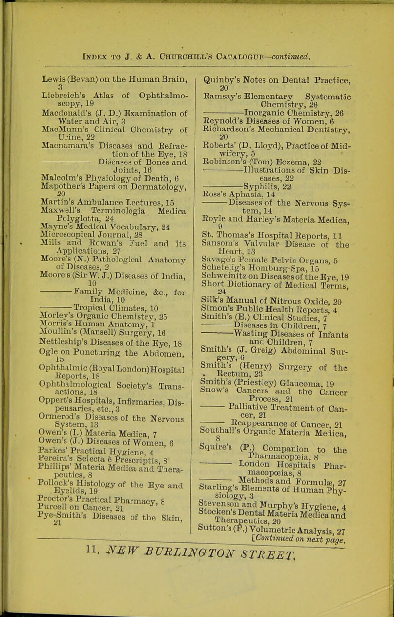 Lewis (Bevan) on the Human Brain, 3 Liebreich's Atlas of Ophthalmo- scopy, 19 Macdonald's (J. D.) Examination of Water and Air, 3 MacMunn's Clinical Chemistry of Urine, 22 Macnamara's Diseases and Eefrac- tion of the Eye, 18 Diseases of Bones and Joints, 16 Malcolm's Physiology of Death, 6 Mapother's Papers oii Dermatology, Martin's Ambulance Lectures, 15 Maxwell's Terminologia Medica Polyglotta, 2i Mayne's Medical Vocabulary, 24 Microscopical Journal, 28 Mills and Rowan's Fuel and its Applications, 27 Moore's (N.) Pathological Anatomy of Diseases, 2 Moore's (Sir W. J.) Diseases of India, 10 Family Medicine, &c., for India, 10 Tropical Climates, 10 Morley's Organic Chemistry, 25 Morris's Human Anatomy, 1 Moullin's (Mansell) Surgery, 16 Nettleship's Diseases of the Eye, 18 Ogle on Puncturing the Abdomen, 15 Ophthalmic (Eoyal London)Hospital Keports, 18 Ophthalmological Society's Trans- actions, 18 Oppert's Hospitals, Infirmaries, Dis- pensaries, etc., 3 Ormerod's Diseases of the Nervous System, 13 Owen's (I.) Materia Medica, 7 Owen's (J.) Diseases of Women, 6 Parkes' Practical Hygiene 4 Selecta 6 Prescriptis, 8 Phillips Materia Medica and Thera- peutics, 8 Pollock's Histology of the Eye and Iiyelids, 19 Proctor's Practical Pharmacy, 8 Purcell on Cancer, 21 Pye-Smith's Diseases of the Skin, Quinby's Notes on Dental Practice, 20 Ramsay's Elementary Systematic Chemistry, 26 Inorganic Chemistry, 26 Reynold's Diseases of Women, 6 Richardson's Mechanical Dentistry, Roberts' (D. Lloyd), Practice of Mid- wifery, 5 Robinson s (Tom) Eczema, 22 Illustrations of Skin Dis- eases, 22 Syphilis, 22 Ross's Aphasia, 14 Diseases of the Nervous Sys- tem, 14 Royle and Harley's Materia Medica, 9 St. Thomas's Hospital Reports, 11 Sansom's Valvular Disease of the Heart, 13 Savage's Female Pelvic Organs, 5 Schetelig's Homburg-Spa, 15 Schweinitz on Diseases of the Eye, 19 Short Dictionary of Medical Terms, 24 Silk's Manual of Nitrous Oxide, 20 Simon's Public Health Reports, 4 Smith's (E.) Clinical Studies, 7 Diseases in Children, 7 Wasting Diseases of Infants and Children, 7 Smith's (J. Greig) Abdominal Sur- Smiths (Henry) Surgery of the •. Rectum, 23 Smith's (Priestley) Glaucoma, 19 Snow's Cancers and the Cancer Process, 21 Palliative Treatment of Can- cer, 21 -—— Reappearance of Cancer, 21 bouthall s Organic Materia Medica, 8 Squire's (P.) Companion to the Pharmacopoeia, 8 ■ London Hospitals Phar- macopoeias, 8 ——-— Methods and Formute, 27 Starling s Elements of Human Phy- siology, 3 Stevenson and Murphy's Hveiene 4 Stocken's Dental Materia Medica aAd J-herapeutics, 20 Sutton's (P.) Volumetric Analysis, 27 [Continued on next page.