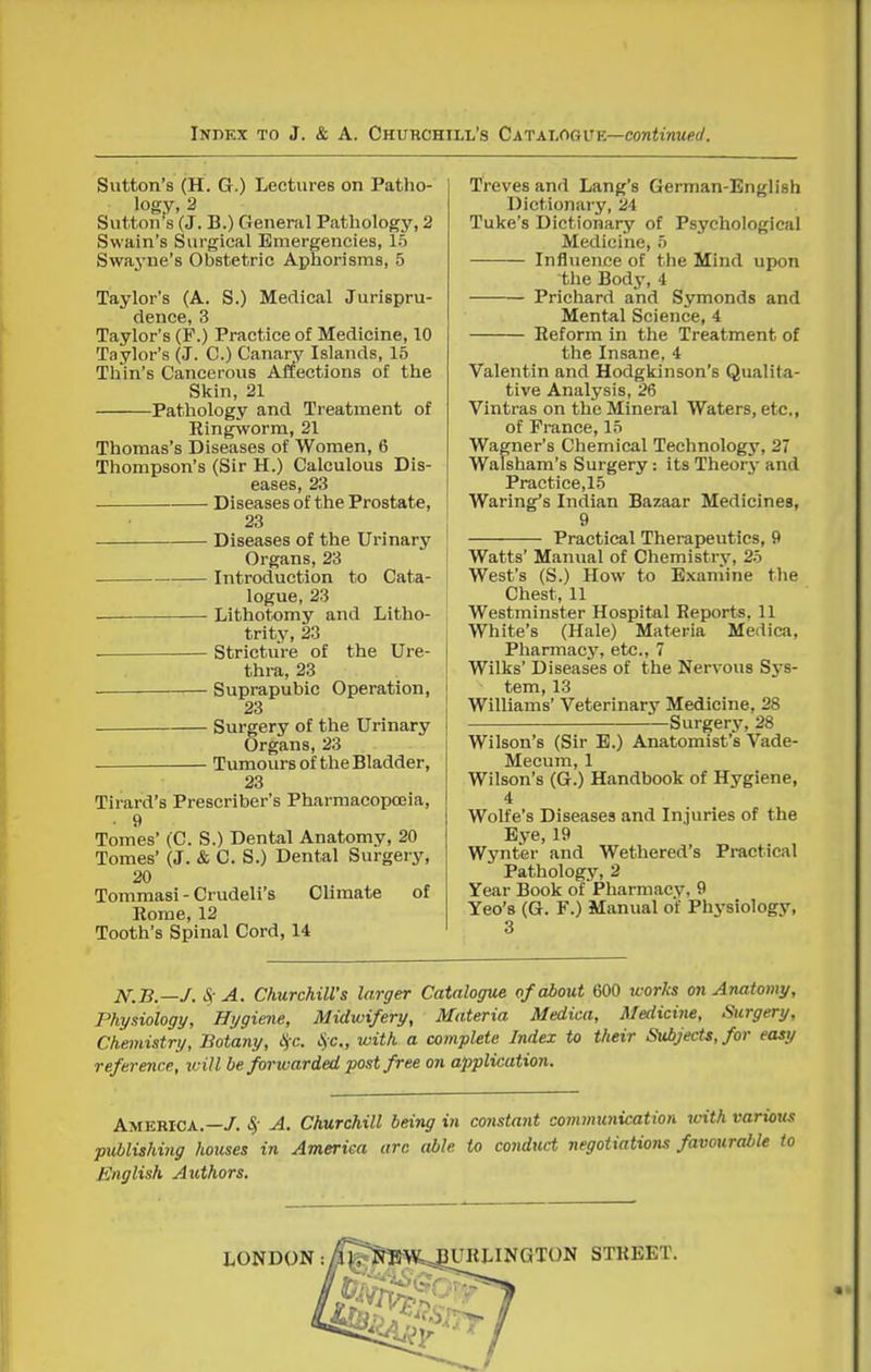 Sutton's (H. G.) Lectures on Patho- logy, 2 Sutton's (J. B.) General Pathology, 2 Swain's Surgical Emergencies, 15 Swayne's Obstetric Aphorisms, 5 Taylor's (A. S.) Medical Jurispru- dence, 3 Taylor's (P.) Practice of Medicine, 10 Taylor's (J. C.) Canary Islands, 15 Thin's Cancerous Affections of the Skin, 21 Pathology and Treatment of Ringworm, 21 Thomas's Diseases of Women, 6 Thompson's (Sir H.) Calculous Dis- eases, 23 Diseases of the Prostate, i 23 Diseases of the Urinary Organs, 23 Introduction to Cata- logue, 23 Lithotomy and Litho- trity, 23 ■ Stricture of the Ure- thra, 23 Suprapubic Operation, 23 Surgery of the Urinary Organs, 23 Tumours of the Bladder, 23 Tirard's Prescriber's Pharmacopoeia, • 9 Tomes' (C. S.) Dental Anatomy, 20 Tomes' (J. & C. S.) Dental Surgery, 20 Tommasi - Crudeli's Climate of Eome, 12 Tooth's Spinal Cord, 14 Treves and Lang's German-English Dictionary, 24 Tuke's Dictionary of Psychological Medicine, 5 Influence of the Mind upon the Body, 4 Prichard and Symonds and Mental Science, 4 Reform in the Treatment of the Insane, 4 Valentin and Hodgkinson's Qualita- tive Analysis, 26 Vintras on the Mineral Waters, etc, of Prance, 15 Wagner's Chemical Technology, 27 Walsham's Surgery: its Theory and Practice,15 Waring's Indian Bazaar Medicines, 9 Practical Therapeutics, 9 Watts' Manual of Chemistry, 25 West's (S.) How to Examine the Chest, 11 Westminster Hospital Reports, 11 White's (Hale) Materia Medica, Pharmacy, etc., 7 Wilks' Diseases of the Nervous Sys- tem, 13 Williams' Veterinary Medicine, 28 Surgery, 28 Wilson's (Sir E.) Anatomist's Vade- Mecum, 1 Wilson's (G.) Handbook of Hygiene, 4 Wolfe's Diseases and Injuries of the Eye, 19 Wynter and Wethered's Practical Pathology, 2 Year Book of Pharmacy, 9 Yeo's (G. F.) Manual of Phj'siology, 3 N.B.—J. S; A. Churchill's larger Catalogue of about 600 icorks onArmtomy, Physiology, Hygiene, Midwifery, Materia Medica, Medicine, Surgery, Chemistry, Botany, l<fc. c'Sc, with a complete Index to their Subjects, for easy reference, will be forwarded post free on application. America.—/. S,- A. Churchill being in constant communication with various publishing houses in America arc able to conduct negotiations favourable to English Authors.