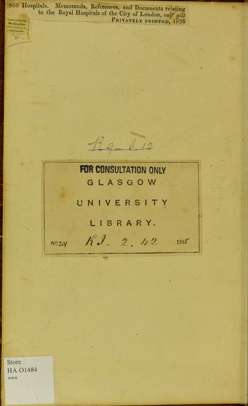 9G0 Hospitals. Memoranda, Referenees, and Documents relating to the Royal Hospitals of the City of London, calf gilt 'Z2:Z7 \- '— Privately PRINTED, 1836 FOR CONSULTATION ONLY GLASGOW UNIVERSITY LIBRARY. Store HA 01484 r