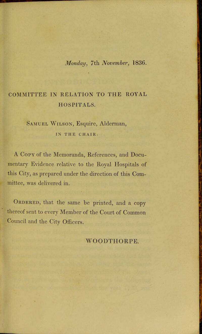 Monday, 7th November, 1836. COMMITTEE IN RELATION TO THE ROYAL HOSPITALS. Samuel Wilson, Esquire, Alderman, IN THE CHAIR: A Copy of the Memoranda, References, and Docu- mentary Evidence relative to the Royal Hospitals of this City, as prepared under the direction of this Com- mittee, was delivered in. Ordered, that the same be printed, and a copy thereof sent to every Member of the Court of Common Council and the City Officers. WOODTHORPE.