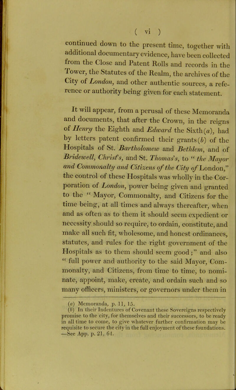 continued down to the present time, together with additional documentary evidence, have been collected from the Close and Patent Rolls and records in the Tower, the Statutes of the Realm, the archives of the City of London, and other authentic sources, a refe- rence or authority being given for each statement. It will appear, from a perusal of these Memoranda and documents, that after the Crown, in the reigns oi Henry the Eighth and Edward the Sixth («), had by letters patent confirmed their grants of the Hospitals of St. Bartholomew and Bethlem, and of Bridewell, Chrisfs, and St. Thomas's, to  the Mayor and Commonalty and Citizens of the City 0/London, the control of these Hospitals was wholly in the Cor- poration of London, power being given and granted to the  Mayor, Commonalty, and Citizens for the time being, at all times and always thereafter, when and as often as to them it should seem expedient or necessity should so require, to ordain, constitute, and make all such fit, wholesome, and honest ordinances, statutes, and rules for the right government of the Hospitals as to them should seem good; and also  full power and authority to the said Mayor, Com- monalty, and Citizens, from time to time, to nomi- nate, appoint, make, create, and ordain such and so many officers, ministers, or governors under them in (a) Memoranda, p. 11, 15. (6) In their Indentures of Covenant these Sovereigns respectively promise to the city, for themselves and their successors, to be ready in all time to come, to give whatever further confirmation may be requisite to secure the city in the full enjoyment of these foundations. —See App. p. 21, 64.