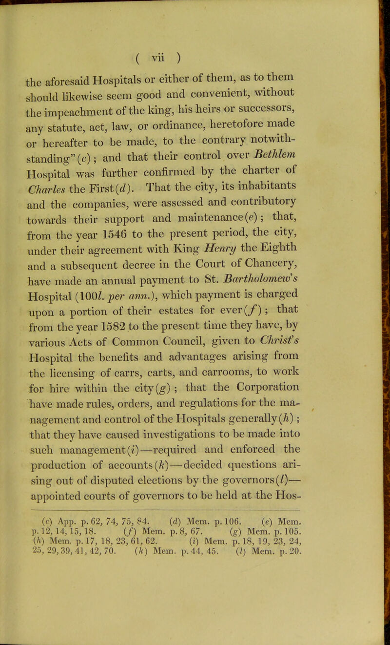 the aforesaid Hospitals or either of them, as to them should likewise seem good and convenient, without the impeachment of the king, his heirs or successors, any statute, act, law, or ordinance, heretofore made or hereafter to be made, to the contrary notwith- standing (c); and that their control over Bethlem Hospital was further confirmed by the charter of Charles the First (t?). That the city, its inhabitants and the companies, were assessed and contributory towards their support and maintenance (e); that, from the year 1546 to the present period, the city, under their agreement with King Henry the Eighth and a subsequent decree in the Court of Chancery, have made an annual payment to St. Bartholomew's Hospital (100/. per ann.), which payment is charged upon a portion of their estates for ever(/); that from the year 1582 to the present time they have, by various Acts of Common Council, given to Chrisfs Hospital the benefits and advantages arising from the licensing of carrs, carts, and carrooms, to work for hire within the e\tj{g) ; that the Corporation have made rules, orders, and regulations for the ma- nagement and control of the Hospitals generally (A); that they have caused investigations to be made into such management (0—required and enforced the production of accounts (/c)—decided questions ari- sing out of disputed elections by the governors (/)— appointed courts of governors to be held at the Hos- (c) App. p. 62, 74, 75, 84. (d) Mem. p. 106. (e) Mem. p. 12,14,15,18. (/) Mem. p. 8, 67. (g) Mem. p. 105. (h) Mem, p. 17, 18, 23, 61, 62. (i) Mem. p. 18, 19, 23, 24, 25, 29,39,41, 42, 70. (k) Mem. p. 44, 45. (/) Mem. p.20.