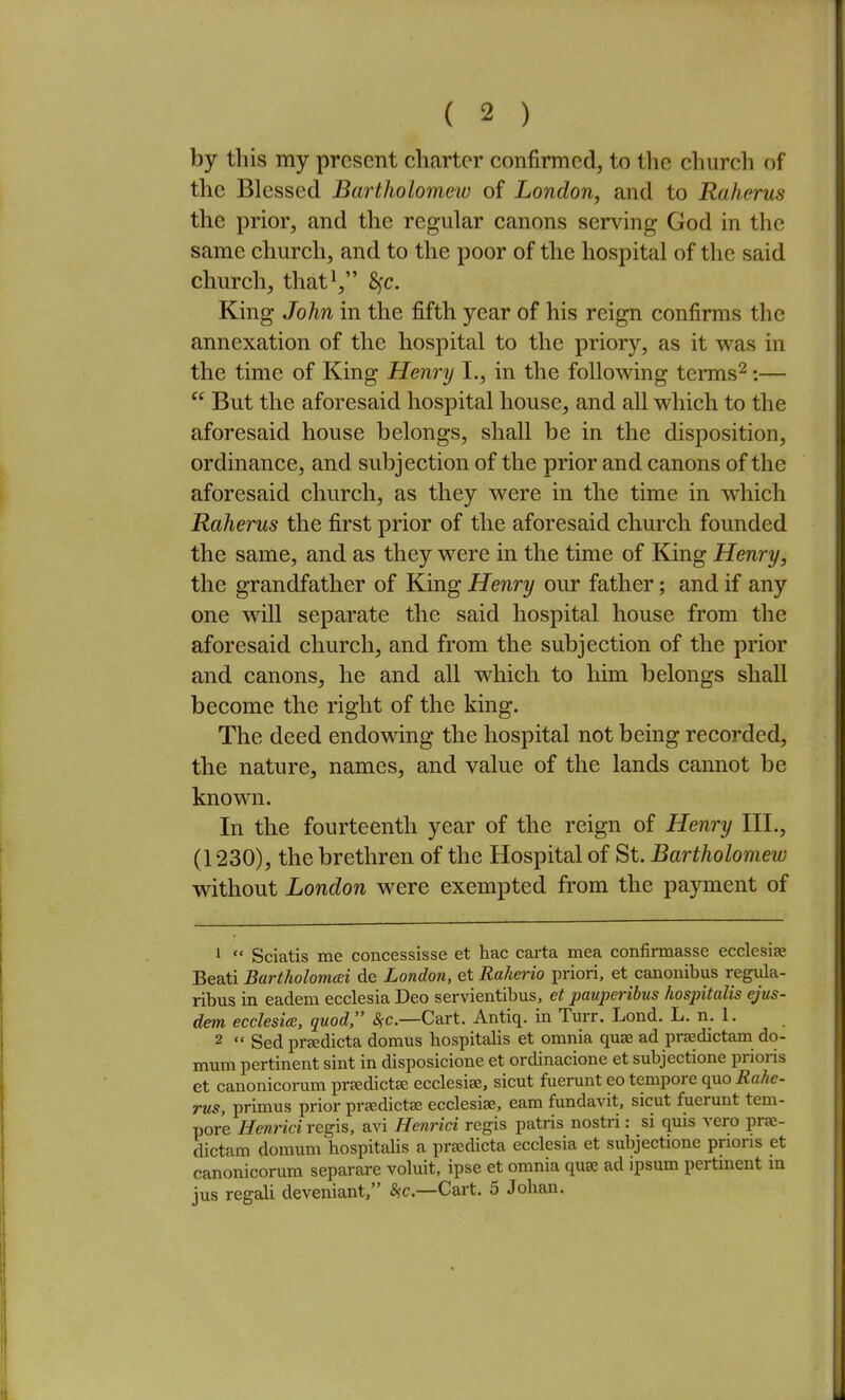 by this my present charter confirmed, to tlie church of the Blessed Bartholomew of London, and to Raherus the prior, and the regular canons serving God in the same church, and to the poor of the hospital of the said church, that^, 8fc. King John in the fifth year of his reign confirms the annexation of the hospital to the priory, as it was in the time of King Henry I., in the following terms^:—  But the aforesaid hospital house, and all which to the aforesaid house belongs, shall be in the disposition, ordinance, and subjection of the prior and canons of the aforesaid church, as they were in the time in which Raherus the first prior of the aforesaid church founded the same, and as they were in the time of King Henry, the grandfather of King Henry our father; and if any one will separate the said hospital house from the aforesaid church, and from the subjection of the prior and canons, he and all which to him belongs shall become the right of the king. The deed endowing the hospital not being recorded, the nature, names, and value of the lands cannot be known. In the fourteenth year of the reign of Henry III., (1230), the brethren of the Hospital of St. Bartholomew without London were exempted from the pajnnent of 1  Sciatis me concessisse et hac carta mea confinnasse ecclesiae Beati Bartholomai de London, et Raherio priori, et canonibus regula- ribus in eadem ecclesia Deo servientibus, et pauperibus hospitalis ejus- dem ecclesia, quod, i^c—Cart. Antiq. in Turr. Lond. L. n. 1. 2  Sed prsedicta domus hospitalis et omnia quae ad praedictam do- mum pertinent sint in disposicione et ordinacione et subjectione prions et canonicorum pr^dictBe ecclesise, sicut fuerunt eo tempore quo Rahe- rus, primus prior prsedictse ecclesiae, eam fundavit, sicut fuerunt tem- pore Henrici regis, avi Henrici regis patris nostri: si quis vero prae- dictam domum hospitalis a prsedicta ecclesia et subjectione prions et canonicorum separare voluit, ipse et omnia quae ad ipsum pertinent in jus regali deveniant, 5fc.—Cart. 5 Johan.