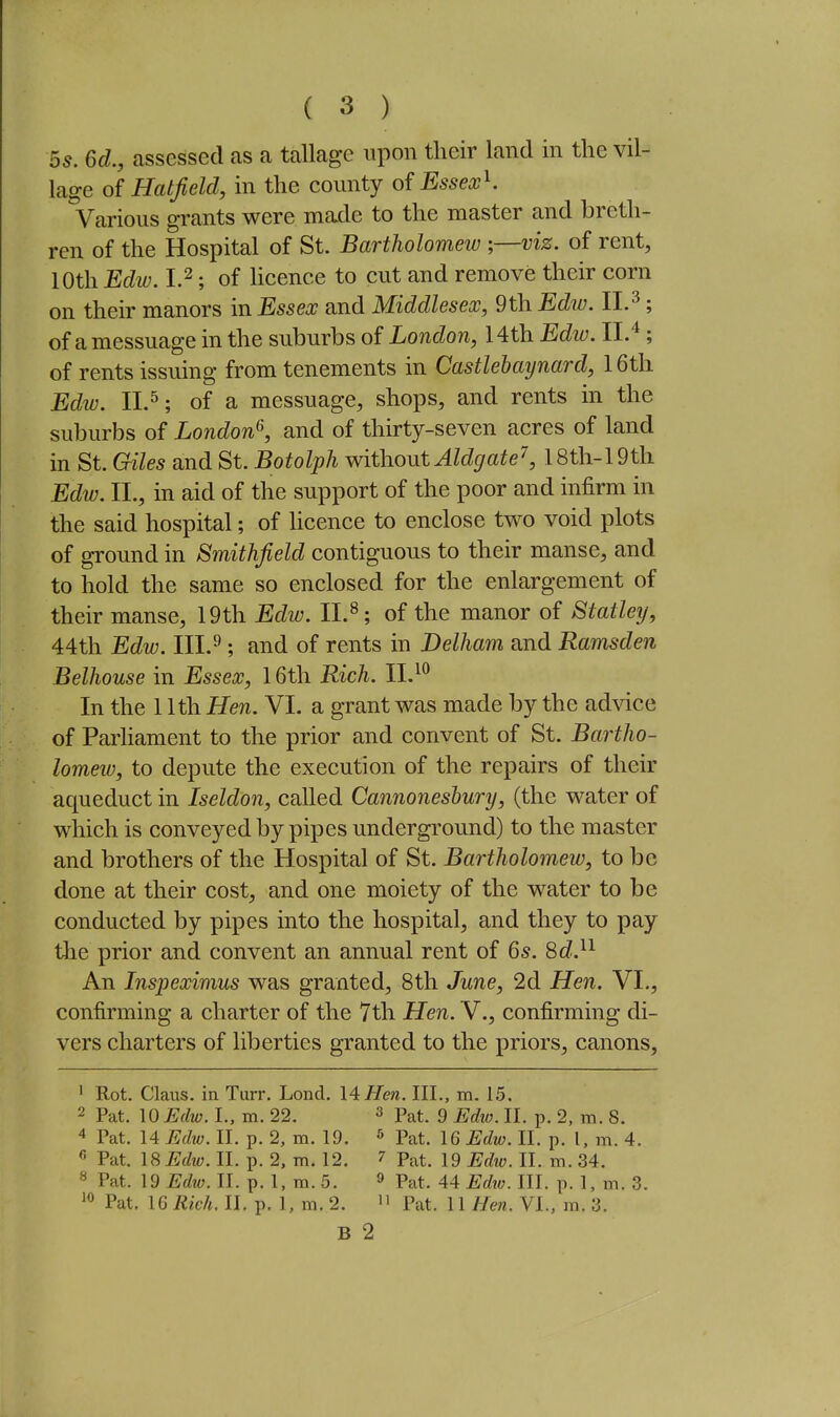 5s. 6d., assessed as a tallage upon their land in the vil- lage of Hatfield, in the county of EssexK Various grants were made to the master and breth- ren of the Hospital of St. Bartholomew ;—viz. of rent, 10th Edw. 1.2; of hcence to cut and remove their corn on their manors in Essex and Middlesex, 9th Edw. II.^; of a messuage in the suburbs of London, 14th Edw. 11.^; of rents issuing from tenements in Castlebaynard, 16th Edw. 11.5; of a messuage, shops, and rents in the suburbs of London^, and of thirty-seven acres of land in St. Giles and St. Botolph without Aldgate\ 18th-19th Edw. II., in aid of the support of the poor and infirm in the said hospital; of licence to enclose two void plots of ground in Smithfield contiguous to their manse, and to hold the same so enclosed for the enlargement of their manse, 19th Ediu. 11.^; of the manor of Statley, 44th Edw. III.^; and of rents in Delham and Ramsden Belhouse in Essex, 16th Rich. 11,^^ In the 11th Hen. VI. a grant was made by the advice of Parliament to the prior and convent of St. Bartho- lomeiu, to depute the execution of the repairs of their aqueduct in Iseldon, called Cannoneshury, (the water of which is conveyed by pipes underground) to the master and brothers of the Hospital of St. Bartholomew, to be done at their cost, and one moiety of the water to be conducted by pipes into the hospital, and they to pay the prior and convent an annual rent of 6s. 8cZ.^^ An Inspeximus was granted, 8th June, 2d Hen. VI., confirming a charter of the 7th Hen. V., confirming di- vers charters of liberties granted to the priors, canons, ' Rot. Claus. in Turr. Lond. \4Hen. III., m. 15. 2 Pat. 10 Edw. I., m. 22. » Pat. 9 Edw. II. p. 2, m. 8. 4 Pat. 14 Edw. II. p. 2, m. 19. ^ Pat. 16 Edw. II. p. I, m. 4. « Pat. 18 Edw. II. p. 2, m. 12. 7 Pat. 19 Edw. II. m. 34. « Pat. 19 Edw. II. p. 1, m. 5. » Pat. 44 Edw. III. p. 1, m. 3. Pat. 16 Rich. II. p. 1, m. 2.  Pat. U Hen. VI., m. 3. B 2