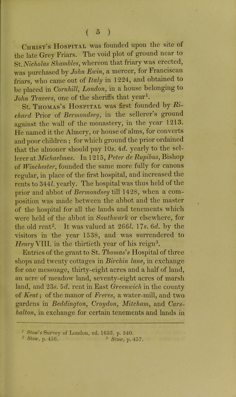 Christ's Hospital was founded upon the site of the late Grey Friars. The void plot of ground near to St. Nicholas Shambles, whereon that friary was erected, was purchased by John Ewin, a mercer, for Franciscan friars, who came out of Italy in 1224, and obtained to be placed in Cornhill, London, in a house belonging to John Travers, one of the sheriffs that year^. St. Thomas's Hospital was first founded by Ri- chard Prior of Bermondsey, in the sellerer's ground against the wall of the monastery, in the year 1213. He named it the Almery, or house of alms, for converts and poor children; for which ground the prior ordained that the almoner should pay IO5. 4c^. yearly to the sel- lerer at Michaelmas. In 1215, Peter de Rupibus, Bishop of Winchester, founded the same more fully for canons regular, in place of the first hospital, and increased the rents to 344Z. yearly. The hospital was thus held of the prior and abbot of Bermondsey till 1428, when a com- position was made between the abbot and the master of the hospital for all the lands and tenements which were held of the abbot in Southwark or elsewhere, for the old rent^. It was valued at 2661. I7s. 6d. by the visitors in the year 1538, and was surrendered to Henry VIII. in the thirtieth year of his reign^. Entries of the grant to St. Thomas's Hospital of three shops and twenty cottages in Birchin lane, in exchange for one messuage, thirty-eight acres and a half of land, an acre of meadow land, seventy-eight acres of marsh land, and 23s. 5d. rent in East Greenwich in the county of ICent; of the manor of Freres, a water-mill, and two gardens in Beddington, Croydon, Mitcham, and Cars- halton, in exchange for certain tenements and lands in Stow's Survey of London, ed. 1633, p. 340. - Stow, p. 456. ^ Stow, p. 457.