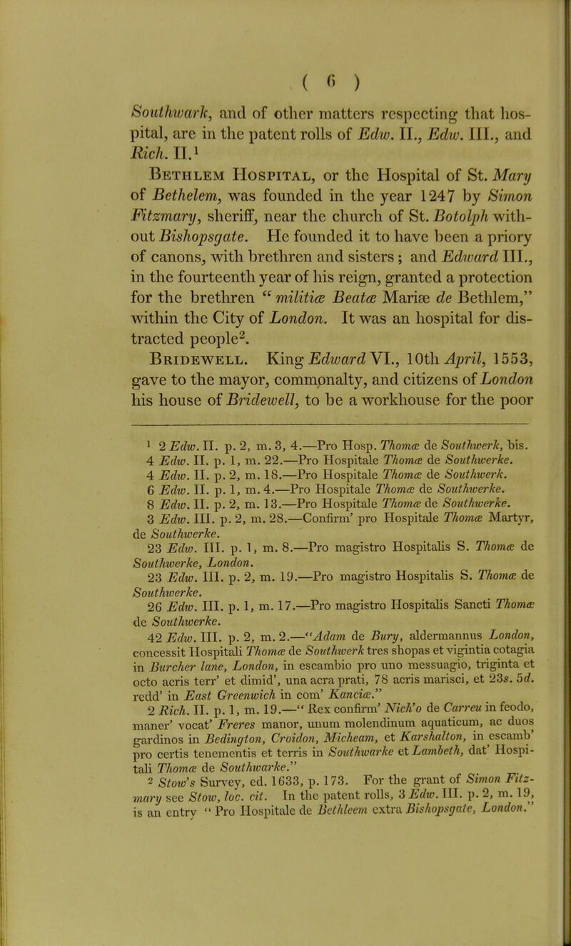 Southwarlc, and of other matters respecting that hos- pital, are in the patent rolls of Edw. II., Edw. III., and Rich. II. 1 Bethlem Hospital, or the Hospital of St. Mary of Bethelem, was founded in the year 1247 by Sirnon Fitzmary, sheriff, near the clmrch of St. Botolph with- out Bishopsgate. He founded it to have been a priory of canons, with brethren and sisters ; and Edward III., in the fourteenth year of his reign, granted a protection for the brethren  militics Beaton Marise de Bethlem, within the City of London. It was an hospital for dis- tracted people^. Bridewell. King Edward Y1., lOth. April, 1553, gave to the mayor, commonalty, and citizens of London his house of Bridewell, to be a workhouse for the poor ^ 2 Edw. II. p. 2, m. 3, 4.—Pro Hosp. Thomcz de Southoerk, bis. 4 Edw. II. p. 1, m. 22.—Pro Hospitale Thomcs de Southwerke. 4 Edw. II. p. 2, m. IS.—Pro Hospitale Thomcc de Southwerk. 6 Edw. II. p. 1, m.4.—Pro Hospitale Thoma de Southioerke. 8 Ediv. II. p. 2, m. 13.—Pro Hospitale Thoma de Southwerke. 3 Edw. III. p. 2, m. 28.—Confirm' pro Hospitale Thoma Martyr, de Southwerke. 23 Edio. III. p. 1, m. 8.—Pro magistro Hospitalis S. Thames de Southwerke, London. 23 Edw. III. p. 2, m. 19.—Pro magistro Hospitalis S. Thomx de Southwerke. 26 iJc^w. III. p. 1, m. 17.—Pro magistro Hospitalis Sancti Thoma; de Southwerke. 42 Edw. III. p. 2, m. 2.—Adam de JSwry, aldermannus Londoti, concessit Hospitali Thomce de Southwerk tres shopas et vigintia cotagia in Burcher lane, London, in escambio pro uno messuagio, triginta et octo acris terr' et dimid', una acra prati, 78 acris marisci, et 23*. 5d. redd' in East Greenwich in com' Kancice. 2 Rich. II. p. 1, m. 19.— Rex confirm' Nich'o de Carreu in feodo, maner' vocat' Freres manor, unum molendinmn aquaticum, ac duos gardinos in Bedington, Croidon, Micheam, et Karshalton, in escamb' pro certis tenementis et terris in Southwarke et Lambeth, dat' Hospi- tali Thomee de Southwarke. 2 Stow's Survey, ed. 1633, p. 173. For the grant of Simon Fitz- mary see Stow, loc. cit. In tbe patent rolls, 3 Edw. 111. p. 2, m. 19, is an entry Pro Hospitale de Bcthleem extra Bishopsgate, London.