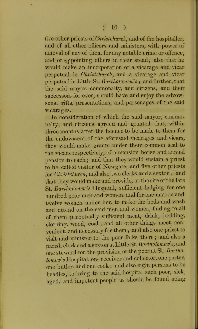 five other priests of Christchurch, and of the hospitaller, and of all other officers and ministers, with power of amoval of any of them for any notable crime or offence, and of appointing others in their stead; also that he would make an incorporation of a vicarage and vicar perpetual in Christchurch, and a vicarage and vicar perpetual in Little St. Bartholomew's; and further, that the said mayor, commonalty, and citizens, and their successors for ever, should have and enjoy the advow- sons, gifts, presentations, and parsonages of the said vicarages. In consideration of which the said mayor, commo- nalty, and citizens agreed and granted that, ^vithin three months after the licence to be made to them for the endowment of the aforesaid vicarages and vicars, they would make grants under their common seal to the vicars respectively, of a mansion-house and annual pension to each; and that they would sustain a priest to be called visitor of Newgate, and five other priests for Christchurch, and also two clerks and a sexton; and that they would make and provide, at the site of the late St. Bartholomew's Hospital, sufficient lodging for one hundred poor men and women, and for one matron and twelve women under her, to make the beds and wash and attend on the said men and women, finding to all of them perpetually sufficient meat, drink, bedding, clothing, wood, coals, and all other things meet, con- venient, and necessary for them; and also one priest to visit and minister to the poor folks there; and also a parish clerk and a sexton atLittle St.Bartholomew's, and one steward for the provision of the poor at St. Bartho- lomew's Hospital, one receiver and collector, one porter, one butler, and one cook; and also eight persons to be Ijcadles, to bring to the said hospital such poor, sick, aged, and impotent people as should be found going