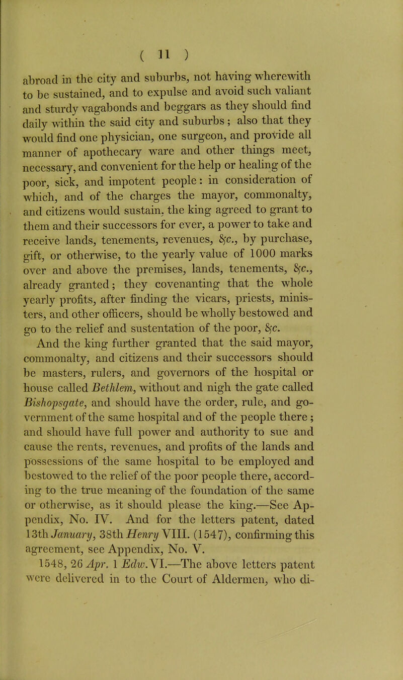 abroad in the city and suburbs, not having wherewith to be sustained, and to expulse and avoid such vaUant and sturdy vagabonds and beggars as they should find daily within the said city and suburbs ; also that they would find one physician, one surgeon, and provide all manner of apothecary ware and other things meet, necessary, and convenient for the help or healing of the poor, sick, and impotent people: in consideration of which, and of the charges the mayor, commonalty, and citizens would sustain, the king agreed to grant to them and their successors for ever, a power to take and receive lands, tenements, revenues, Sfc, by purchase, gift, or otherwise, to the yearly value of 1000 marks over and above the premises, lands, tenements, 8fc., already granted; they covenanting that the whole yearly profits, after finding the vicars, priests, minis- ters, and other officers, should be wholly bestowed and go to the relief and sustentation of the poor, S^c. And the king further granted that the said mayor, commonalty, and citizens and their successors should be masters, rulers, and governors of the hospital or house called Bethlem, without and nigh the gate called Bishopsgate, and should have the order, rule, and go- vernment of the same hospital and of the people there; and should have full power and authority to sue and cause the rents, revenues, and profits of the lands and possessions of the same hospital to be employed and bestowed to the relief of the poor people there, accord- ing to the true meaning of the foundation of the same or otherwise, as it should please the king.—See Ap- pendix, No. IV. And for the letters patent, dated I3th January, S8th. Henry Ylll. (1547), confirming this agreement, see Appendix, No. V. 1548, 26 Apr. 1 Edw.Yl.—^The above letters patent were delivered in to the Court of Aldermen, who di-