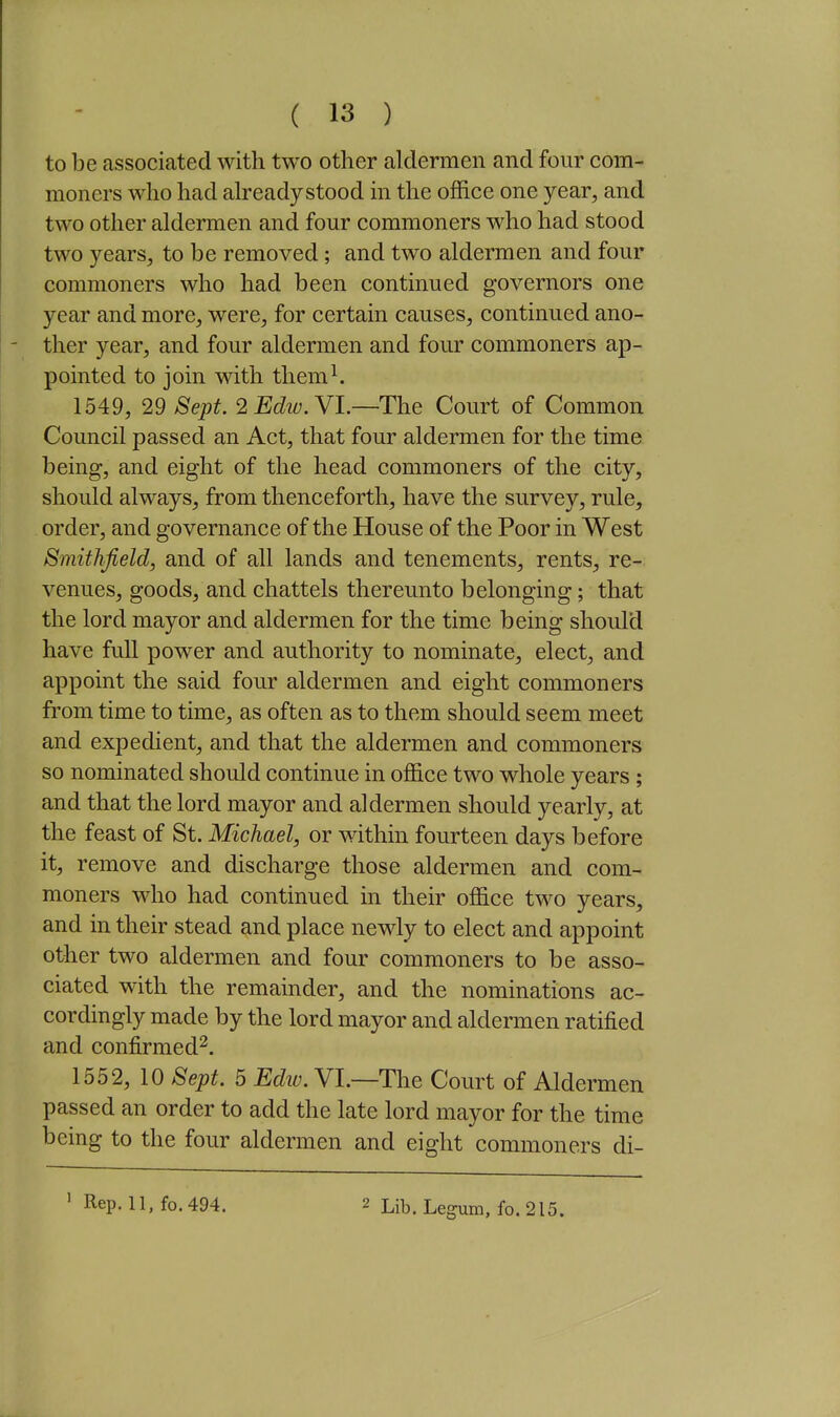 to be associated with two other aldermen and four com- moners who had already stood in the office one year, and two other aldermen and four commoners who had stood two years, to be removed; and two aldermen and four commoners who had been continued governors one year and more, were, for certain causes, continued ano- ther year, and four aldermen and four commoners ap- pointed to join with them^ 1549, 29 Sept. 2 Edw. YL—The Court of Common Council passed an Act, that four aldermen for the time being, and eight of the head commoners of the city, should always, from thenceforth, have the survey, rule, order, and governance of the House of the Poor in West Smithfield, and of all lands and tenements, rents, re- venues, goods, and chattels thereunto belonging; that the lord mayor and aldermen for the time being should have full power and authority to nominate, elect, and appoint the said four aldermen and eight commoners fi'om time to time, as often as to them should seem meet and expedient, and that the aldermen and commoners so nominated should continue in office two whole years ; and that the lord mayor and aldermen should yearly, at the feast of St. Michael, or within fourteen days before it, remove and discharge those aldermen and com- moners who had continued in their office two years, and in their stead and place newly to elect and appoint other two aldermen and four commoners to be asso- ciated with the remainder, and the nominations ac- cordingly made by the lord mayor and aldermen ratified and confirmed^. 1552, 10 Sept. 5 Ediv. VI.—The Court of Aldermen passed an order to add the late lord mayor for the time being to the four aldermen and eight commoners di-