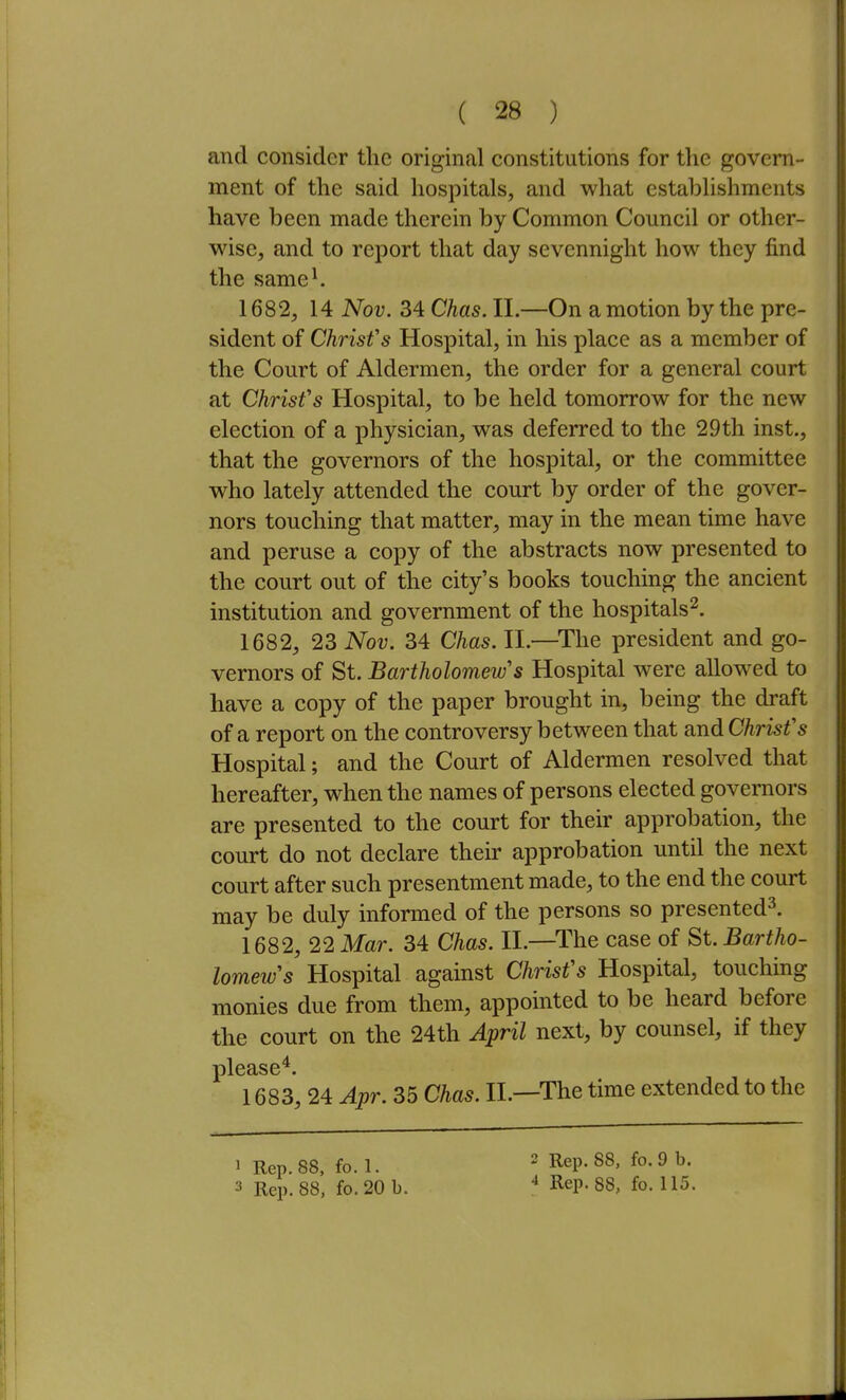 and consider the original constitutions for the govern- ! ment of the said hospitals, and what establishments ; have been made therein by Common Council or other- \ wise, and to report that day sevennight how they find i the same^ | 1682, 14 Nov. 34 Chas. II.—On a motion by the pre- ; sident of ChrisVs Hospital, in his place as a member of the Court of Aldermen, the order for a general court |! at Christ's Hospital, to be held tomorrow for the new election of a physician, was deferred to the 29th inst., } that the governors of the hospital, or the committee I who lately attended the court by order of the gover- ! nors touching that matter, may in the mean time have • and peruse a copy of the abstracts now presented to \ the court out of the city's books touchmg the ancient \ institution and government of the hospitals^. || 1682, 23 Nov. 34 Chas. II.—^The president and go- Ij vernors of St. Bartholomew's Hospital were allowed to have a copy of the paper brought in, being the draft of a report on the controversy between that and Christ's Hospital; and the Court of Aldermen resolved that hereafter, when the names of persons elected governors are presented to the court for their approbation, the court do not declare their approbation until the next court after such presentment made, to the end the court may be duly informed of the persons so presented^. 1682, 22 Mar. 34 Chas. II.—The case of St. Bartho- lomew's Hospital against Christ's Hospital, touching i monies due from them, appointed to be heard before ; the court on the 24th April next, by counsel, if they ! please^. 1683, 24 Apr. 35 Chas. II.—The time extended to the : 2 Rep. 88, fo. 9 b. i 4 Rep. 88, fo. 115. I 1 Rep. 88, fo. 1.