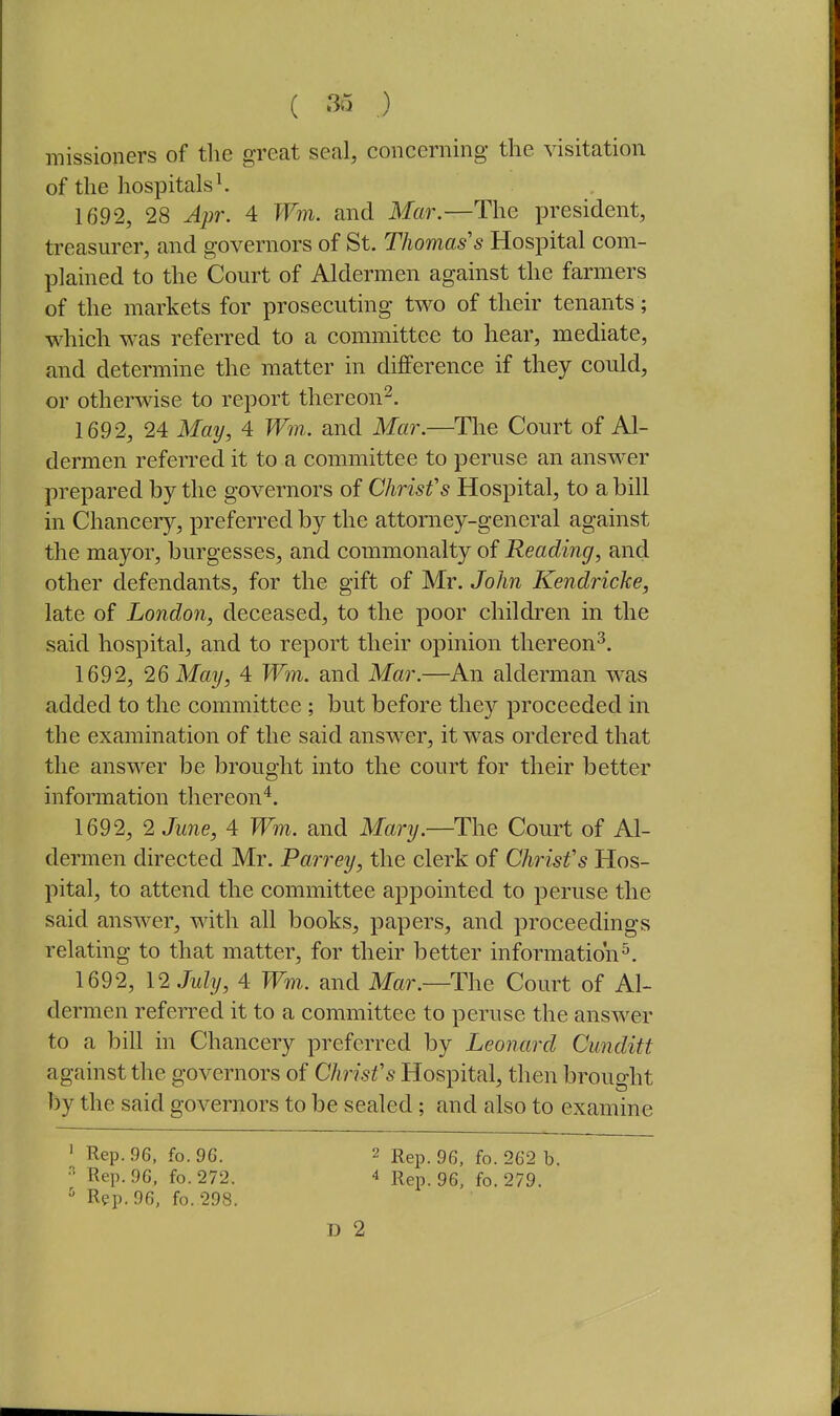 ( 3i5 ,) missioners of the great seal, concerning the visitation of the hospitals ^ 1692, 28 A2)r. 4 Wm. and Mar.—The president, treasurer, and governors of St. Thomas's Hospital com- plained to the Court of Aldermen against the farmers of the markets for prosecuting two of their tenants; which was referred to a committee to hear, mediate, and determine the matter in difference if they could, or otherwise to report thereon^. 1692, 24 May, 4 W7n. and Mar.—The Court of Al- dermen referred it to a committee to peruse an answer prepared by the governors of Chris fs Hospital, to a bill in Chancery, preferred by the attorney-general against the mayor, burgesses, and commonalty of Reading, and other defendants, for the gift of Mr. John Kendricke, late of London, deceased, to the poor children in the said hospital, and to report their opinion thereon^. 1692, 26 May, 4 W7n. and Mar.—An alderman was added to the committee ; but before they proceeded in the examination of the said answer, it was ordered that the answer be brought into the court for their better information thereon^. 1692, 2 June, 4 Wm. and Mary.—The Court of Al- dermen directed Mr. Parrey, the clerk of Christ's Hos- pital, to attend the committee appointed to peruse the said answer, with all books, papers, and proceedings relating to that matter, for their better information^. 1692, 12 July, 4 Wm. and Mar.—The Court of Al- dermen referred it to a committee to peruse the answer to a bill in Chancery preferred by Leonard Cunditt against the governors of Chrisfs Hospital, then brought by the said governors to be sealed; and also to examine ' Rep. 96. fo. 96. 2 Rgp. 96, fo. 262 b. Rep. 96, fo.272. 4 Rep. 96, fo. 279. ^ Rep. 96, fo. 298. D 2