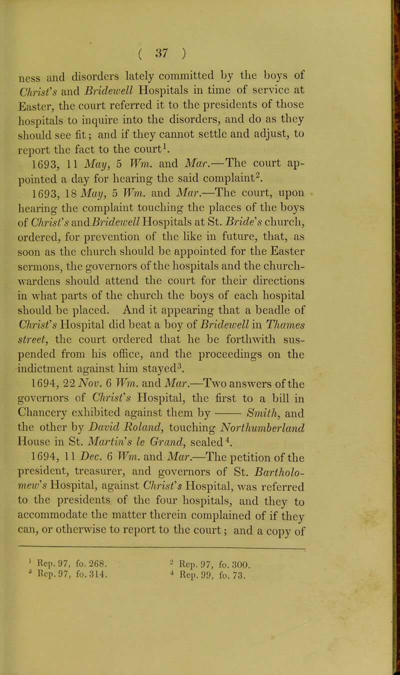 ness and disorders lately committed by the boys of Chrisfs and Bridewell Hospitals in time of service at Easter, the court referred it to the presidents of those hospitals to inquire into the disorders, and do as they should see fit; and if they cannot settle and adjust, to report the fact to the courts 1693, 11 May, 5 Wm. and Mar.—The court ap- pointed a day for hearing the said complaint^. 1693, 18 May, 5 Wm. and Mar.—The court, upon hearing the complaint touching the places of the boys of Christ's midBiidewell Hospitals at St. Bride's church, ordered, for prevention of the like in future, that, as soon as the church should be appointed for the Easter sermons, the governors of the hospitals and the church- wardens should attend the court for their directions in what parts of the church the boys of each hospital should be placed. And it appearing that a beadle of Chrisfs Hospital did beat a boy of Brideiuell in Thames street, the court ordered that he be forthwith sus- pended from his office, and the proceedings on the indictment against him stayed^. 1694, 22 Nov. 6 Wm. and Mar.—Two answers of the governors of Christ's Hospital, the first to a bill in Chancery exhibited against them by Smith, and the other by David Roland, touching Northumberland House in St. Martins le Grand, sealed'*. 1694, 11 Dec. 6 Wm. and Mar.—The petition of the president, treasurer, and governors of St. Bartholo- mew's Hospital, against Christ's Hospital, was referred to the presidents, of the four hospitals, and they to accommodate the matter therein complained of if they can, or otherwise to report to the court; and a copy of ' Rep. 97, fo. 268. 2 Rep. 97, fo.300.