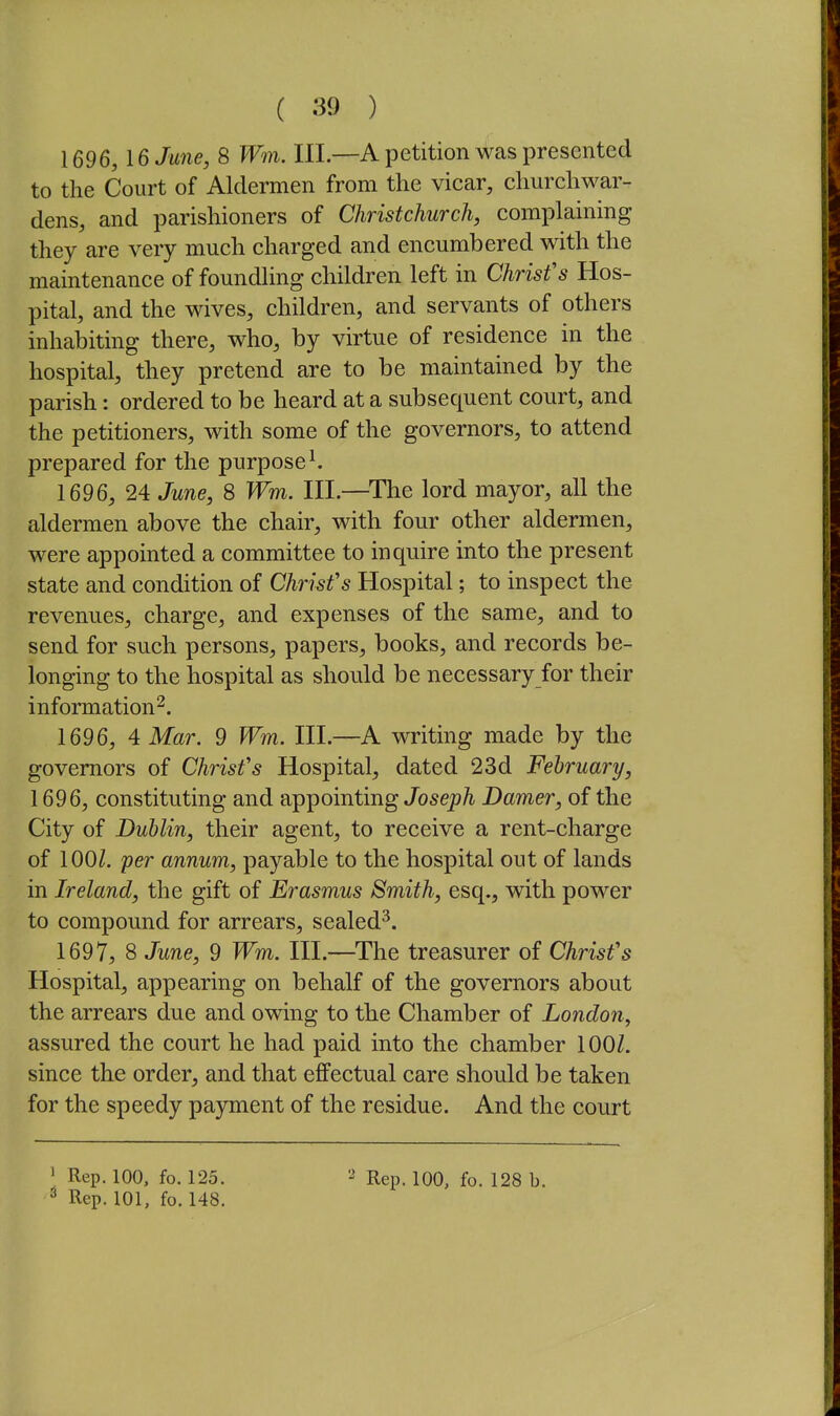 1696, IGJwie, 8 Wm. III.—A petition was presented to the Court of Aldermen from the vicar, churchwar- dens, and parishioners of Christchurch, complaining they are very much charged and encumbered with the maintenance of foundling children left in Chrisfs Hos- pital, and the wives, children, and servants of others inhabiting there, who, by virtue of residence in the hospital, they pretend are to be maintained by the parish: ordered to be heard at a subsequent court, and the petitioners, with some of the governors, to attend prepared for the purposed 1696, 24 June, 8 Wm. III.—^The lord mayor, all the aldermen above the chair, with four other aldermen, were appointed a committee to inquire into the present state and condition of Chrisfs Hospital; to inspect the revenues, charge, and expenses of the same, and to send for such persons, papers, books, and records be- longing to the hospital as should be necessary for their information^. 1696, 4 Mar. 9 Wm. III.—A writing made by the governors of Chrisfs Hospital, dated 23d February, 1696, constituting and appointing Joseph Damer, of the City of Dublin, their agent, to receive a rent-charge of 100/. per annum, payable to the hospital out of lands in Ireland, the gift of Erasmus Smith, esq., with power to compound for arrears, sealed^. 1697, 8 June, 9 Wm. III.—The treasurer of Chrisfs Hospital, appearing on behalf of the governors about the arrears due and owing to the Chamber of London, assured the court he had paid into the chamber 100/. since the order, and that effectual care should be taken for the speedy payment of the residue. And the court