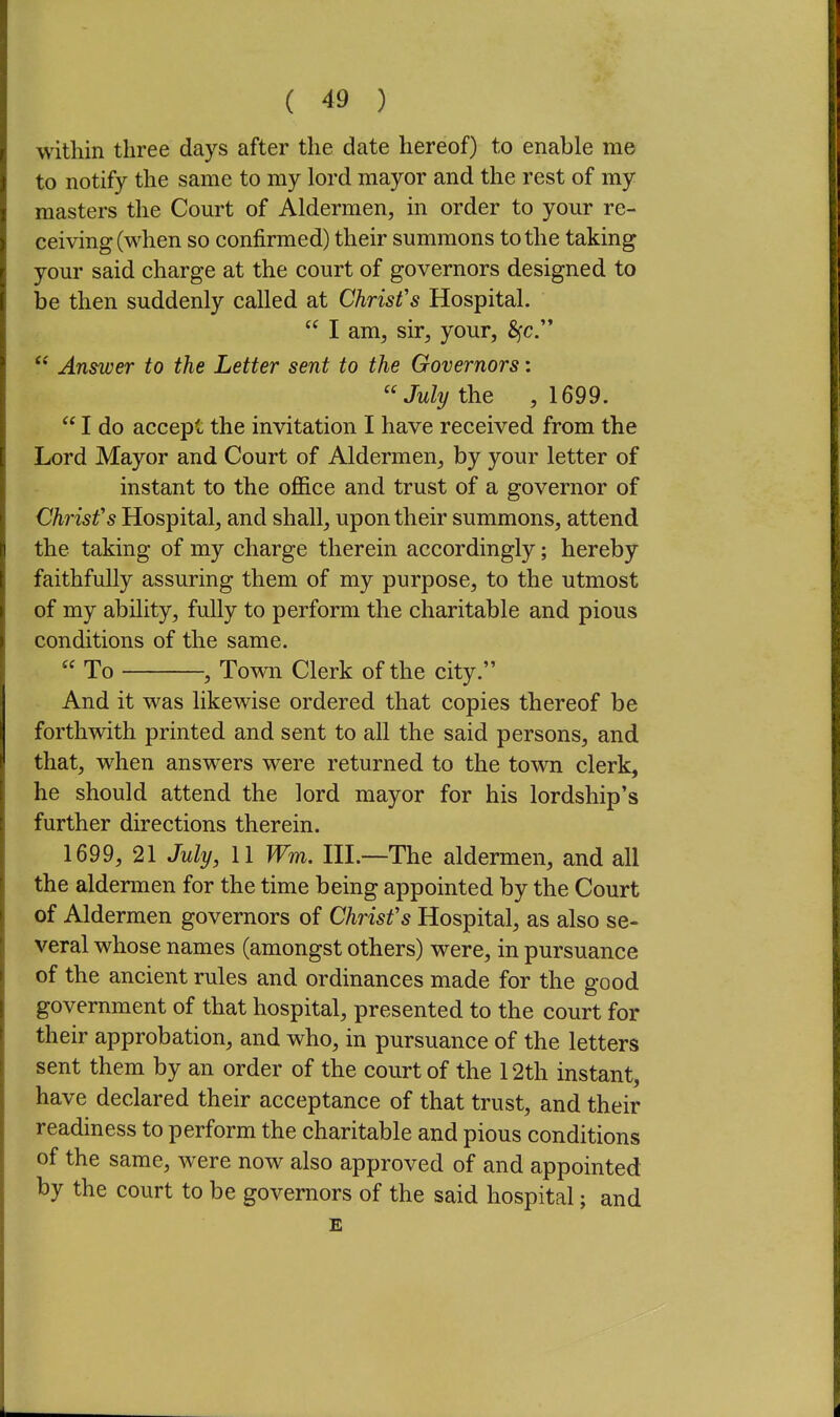 within three days after the date hereof) to enable me to notify the same to my lord mayor and the rest of my masters the Court of Aldermen, in order to your re- ceiving (when so confirmed) their summons to the taking your said charge at the court of governors designed to be then suddenly called at Christ's Hospital.  I am, sir, your, Sfc.  Answer to the Letter sent to the Governors: July the , 1699.  I do accept the invitation I have received from the Lord Mayor and Court of Aldermen, by your letter of instant to the office and trust of a governor of Christ's Hospital, and shall, upon their summons, attend the taking of my charge therein accordingly; hereby faithfully assuring them of my purpose, to the utmost of my ability, fully to perform the charitable and pious conditions of the same.  To , Town Clerk of the city. And it was likewise ordered that copies thereof be forthwith printed and sent to all the said persons, and that, when answers were returned to the town clerk, he should attend the lord mayor for his lordship's further directions therein. 1699, 21 July, 11 Wm. EL—The aldermen, and all the aldermen for the time being appointed by the Court of Aldermen governors of Christ's Hospital, as also se- veral whose names (amongst others) were, in pursuance of the ancient rules and ordinances made for the good government of that hospital, presented to the court for their approbation, and who, in pursuance of the letters sent them by an order of the court of the 12th instant, have declared their acceptance of that trust, and their readiness to perform the charitable and pious conditions of the same, were now also approved of and appointed by the court to be governors of the said hospital; and E