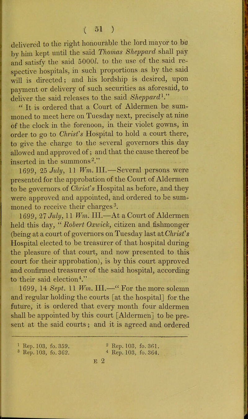 delivered to the right honourable the lord mayor to be by him kept mitil the said Thomas Sheppard shall pay and satisfy the said 5000Z. to the use of the said re- spective hospitals, in such proportions as by the said will is directed; and his lordship is desired, upon payment or delivery of such securities as aforesaid, to deliver the said releases to the said Sheppard^  It is ordered that a Court of Aldermen be sum- moned to meet here on Tuesday next, precisely at nine of the clock in the forenoon, in their violet gowns, in order to go to Christ's Hospital to hold a court there, to give the charge to the several governors this day allowed and approved of; and that the cause thereof be inserted in the summons 2. 1699, 25 July, 11 Wm.lll.—Several persons were presented for the approbation of the Court of Aldermen to be governors of Christ's Hospital as before, and they were approved and appointed, and ordered to be sum- moned to receive their charges^. 1699, 27 July, 11 Wm. III.—At a Court of Aldermen held this day,  Robert Occwick, citizen and fishmonger (being at a court of governors on Tuesday last at Christ's Hospital elected to be treasurer of that hospital during the pleasure of that court, and now presented to this court for their approbation), is by this court approved and confirmed treasurer of the said hospital, according to their said election'*. 1699, 14 Sept. 11 Wm. III.— For the more solemn and regular holding the courts [at the hospital] for the future, it is ordered that every month four aldermen shall be appointed by this court [Aldermen] to be pre- sent at the said courts; and it is agreed and ordered 1 Rep. 103, fo. 359. 2 Rep. 103, fo. 361. 2 Rep. 103, fo. 362. ^ Rgp. 103, fo. 364. E 2