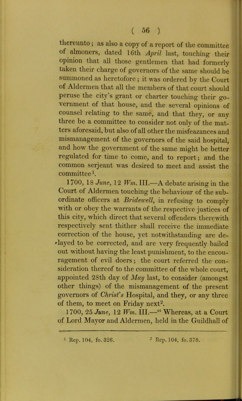 thereunto; as also a copy of a report of the committee of almoners, dated 16th April last, touching their opinion that all those gentlemen that had formerly taken their charge of governors of the same should be summoned as heretofore; it was ordered by the Court of Aldermen that all the members of that court should peruse the city's grant or charter touching their go- vernment of that house, and the several opinions of counsel relating to the same, and that they, or any three be a committee to consider not only of the mat- ters aforesaid, but also of all other the misfeazances and mismanagement of the governors of the said hospital, and how the government of the same might be better regulated for time to come, and to report; and the common serjeant was desired to meet and assist the committee ^ 1700, 18 June, 12 Wm. III.—A debate arising in the Court of Aldermen touching the behaviour of the sub- ordinate officers at Bridewell, in refusing to comply with or obey the warrants of the respective justices of this city, which direct that several offenders therewith respectively sent thither shall receive the immediate correction of the house, yet notwithstanding are de- •layed to be corrected, and are very frequently bailed out without having the least punishment, to the encou- ragement of evil doers; the court referred the con- sideration thereof to the committee of the whole court, appointed 28th day of May last, to consider (amongst other things) of the mismanagement of the present governors of Christ's Hospital, and they, or any three of them, to meet on Friday next^. 1700, 25 June, 12 Wm. III.— Whereas, at a Court of Lord Mayor and Aldermen, held in the Guildhall of