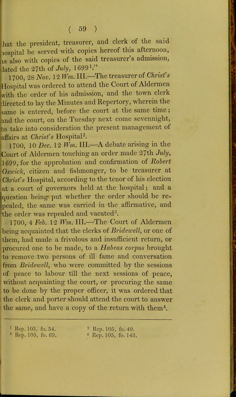 ;hat the president, treasurer, and clerk of the said lospital be served with copies hereof this afternoon, is also with copies of the said treasurer's admission, iated the 27th of July, 1699^ 1700, 28 Nov. 12 Wm. III.—^The treasurer of Chrisfs Hospital was ordered to attend the Court of Aldermen with the order of his admission, and the town clerk directed to lay the Minutes and Repertory, wherein the same is entered, before the court at the same time; and the court, on the Tuesday next come sevennight, to take into consideration the present management of affairs at Chrisfs Hospital^. 1700, 10 Dec. 12 Wm. III.—debate arising in the Court of Aldermen touching an order made 27th July, .1699, for the approbation and confirmation of Robert Oxwick, citizen and fishmonger, to be treasurer at Chrisfs Hospital, according to the tenor of his election at a court of governors held at the hospital; and a question being' put whether the order should be re- pealed, the same was carried in the affirmative, and the order was repealed and vacated^. ! 1700, 4 Feb. 12 Wm. III.—The Court of Aldermen 'being acquainted that the clerks of Bridewell, or one of I them, had made a frivolous and insufficient return, or I procured one to be made, to a Habeas corpus brought to remove two persons of ill fame and conversation 1 from Brideivell, who were committed by the sessions of peace to labour till the next sessions of peace, mthout acquainting the court, or procuring the same to be done by the proper officer, it was ordered that the clerk and porter should attend the court to answer the same, and have a copy of the return with them'*. 1 Rep. 105, fo.34. ^ Rgp. 105, fo. 49. 3 Rep. 105, fo. 69. 4 Rep. 105, fo. 143. j