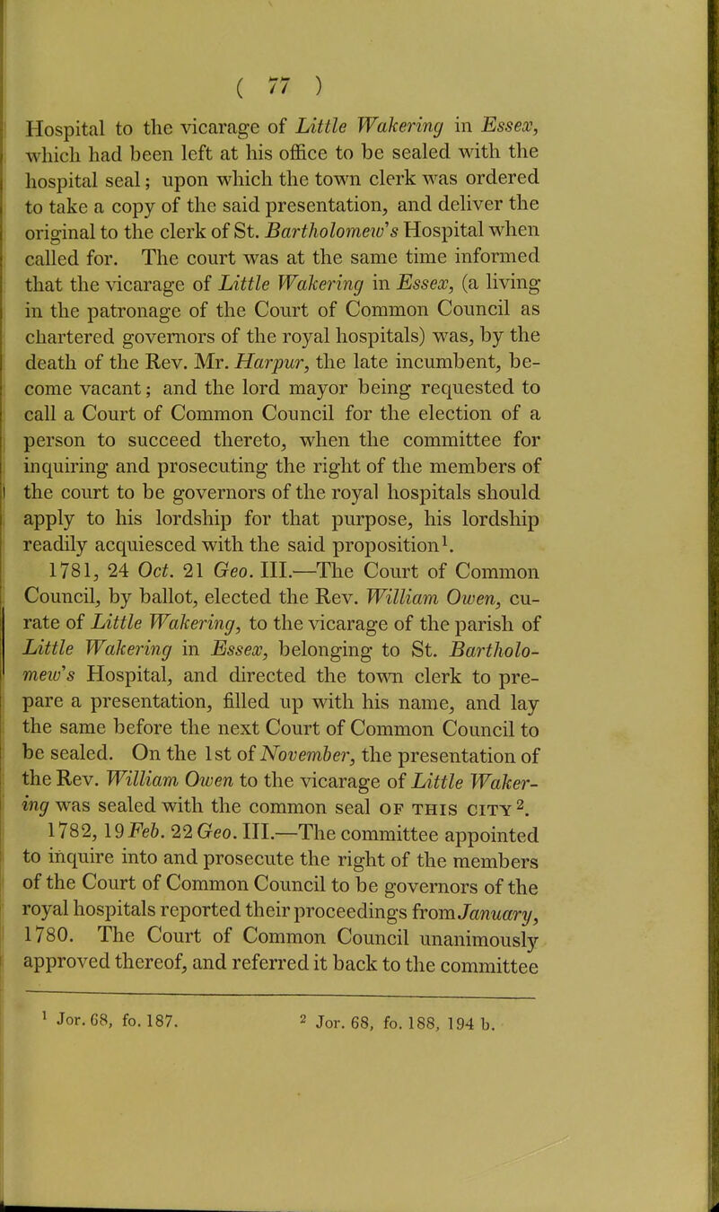 I Hospital to the vicarage of Little Wakering in Essex, i which had been left at his office to be sealed with the j hospital seal; upon which the town clerk was ordered j to take a copy of the said presentation, and deliver the ' original to the clerk of St. Bartholomew's Hospital when called for. The court was at the same time informed i that the vicarage of Little Wakering in Essex, (a living I in the patronage of the Court of Common Council as chartered governors of the royal hospitals) was, by the death of the Rev. Mr. Harpur, the late incumbent, be- come vacant; and the lord mayor being requested to ; call a Court of Common Council for the election of a ] person to succeed thereto, when the committee for j inquiring and prosecuting the right of the members of ) the court to be governors of the royal hospitals should j apply to his lordship for that purpose, his lordship readily acquiesced with the said proposition ^ 1781, 24 Oct. 21 Geo. HL—The Court of Common ! Council, by ballot, elected the Rev. William Owen, cu- rate of Little Wakering, to the vicarage of the parish of Little Wakering in Essex, belonging to St. Bartholo- mew''s Hospital, and directed the town clerk to pre- i pare a presentation, filled up with his name, and lay ; the same before the next Court of Common Council to I be sealed. On the 1st of November, the presentation of ' the Rev. William Owen to the vicarage of Little Waker- ing w?is sealed with the common seal of this city 2. 1782, 19Fe6. 22 Geo. HI.—The committee appointed to inquire into and prosecute the right of the members of the Court of Common Council to be governors of the j royal hospitals reported their proceedings from January, 1780. The Court of Common Council unanimously ( approved thereof, and referred it back to the committee