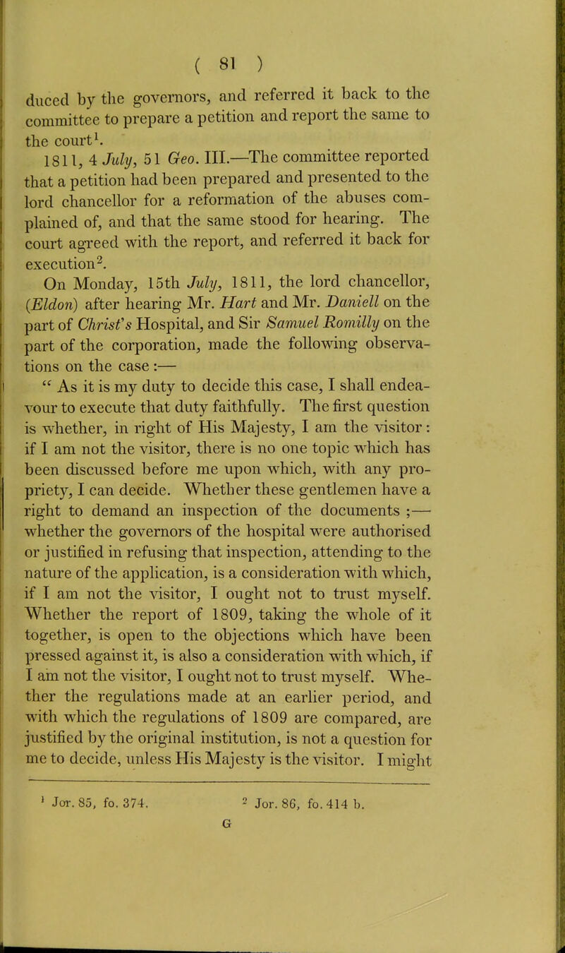 duced by tlie governors, and referred it back to the 1 committee to prepare a petition and report the same to the courts 1811,4 July, 51 Geo. Ill—The committee reported ' that a petition had been prepared and presented to the lord chancellor for a reformation of the abuses com- plained of, and that the same stood for hearing. The com-t agTced with the report, and referred it back for I execution^. On Monday, 15th July, 1811, the lord chancellor, {Eldon) after hearing Mr. Hart and Mr. Daniell on the part of Christ's Hospital, and Sir Samuel Romilly on the part of the corporation, made the following observa- tions on the case :— I As it is my duty to decide this case, I shall endea- vour to execute that duty faithfully. The first question is whether, in right of His Majesty, I am the visitor: if I am not the visitor, there is no one topic which has been discussed before me upon which, with any pro- priety, I can decide. Whether these gentlemen have a right to demand an inspection of the documents ;— ! whether the governors of the hospital were authorised or justified in refusing that inspection, attending to the nature of the application, is a consideration with which, , if I am not the visitor, I ought not to trust myself. Whether the report of 1809, taking the whole of it together, is open to the objections which have been pressed against it, is also a consideration with which, if I am not the visitor, I ought not to trust myself. Whe- ther the regulations made at an earlier period, and P with which the regulations of 1809 are compared, are justified by the original institution, is not a question for me to decide, unless His Majesty is the visitor. I might ' Jor. 85, fo. 374. 2 Jor. 86, fo. 414 b. G li