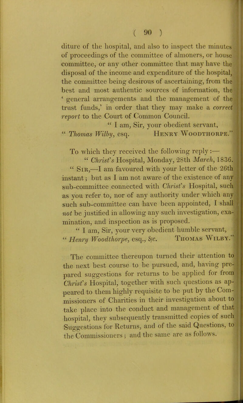 ( ) diture of the hospital, and also to inspect the minute of proceedings of the committee of almoners, or house committee, or any other committee that may have the disposal of the income and expenditure of the hospital, the committee being desirous of ascertaining, from the best and most authentic sources of information, the ' general arrangements and the management of the trust funds,' in order that they may make a correct report to the Court of Common Council.  I am. Sir, your obedient servant,  Thomas Wilby, esq. Henry Woodthorpe. To which they received the follov^ing reply:—  Christ's Hospital, Monday, 28th March, 1836.  Sir,—I am favoured with your letter of the 26th instant; but as I am not aware of the existence of any sub-committee connected with Christ's Hospital, such as you refer to, nor of any authority under which any such sub-committee can have been appointed, I shall not be justified in allowing any such investigation, exa- mination, and inspection as is proposed.  I am. Sir, your very obedient humble servant,  Henry Woodthorpe, esq., 8^c. Thomas Wilby. The committee thereupon turned their attention to the next best course to be pursued, and, ha^dng pre- pared suggestions for returns to be apphed for from Christ's Hospital, together with such questions as ap- peared to them highly requisite to be put by the Com- missioners of Charities in their investigation about to take place into the conduct and management of that hospital, they subsequently transmitted copies of such Suggestions for Returns, and of the said Questions, to the Commissioners ; and the same are as follows.