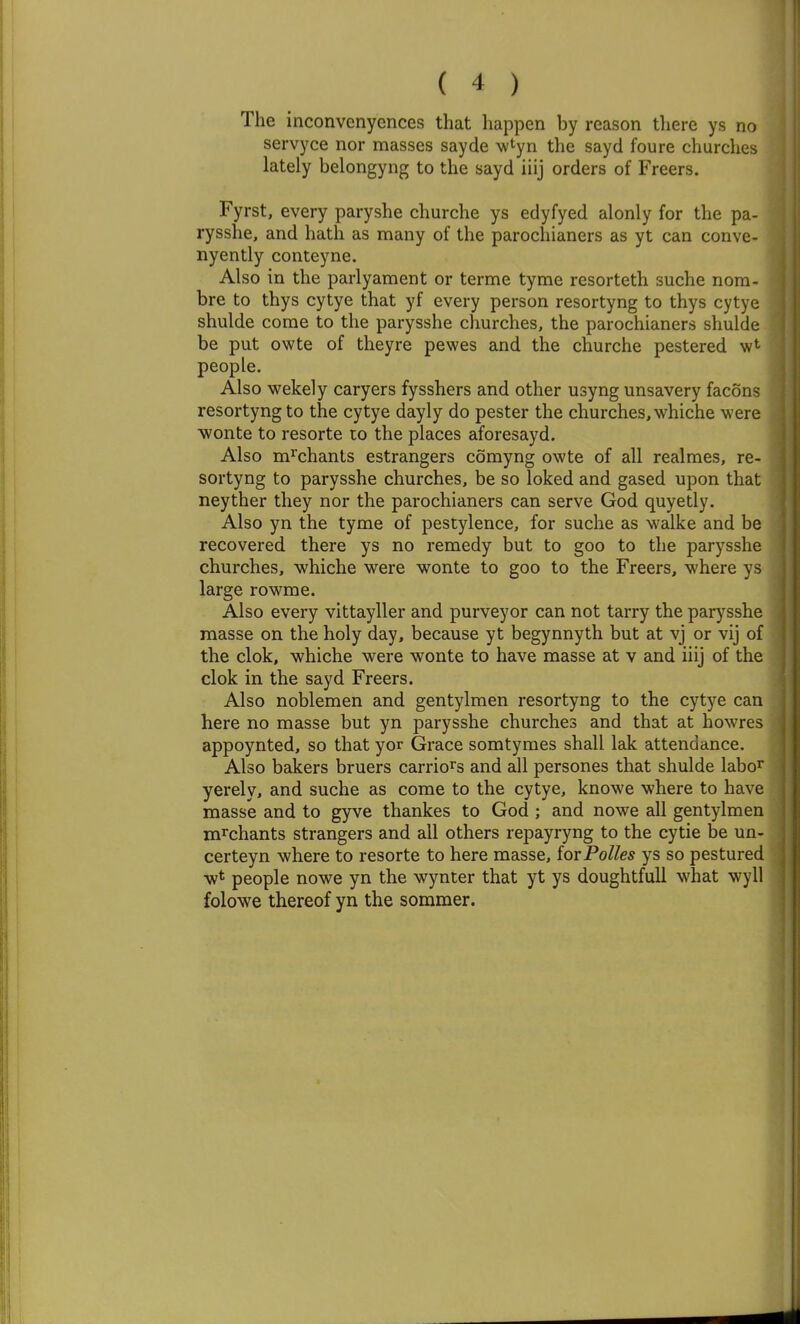 The inconvenyences that happen by reason there ys no servyce nor masses sayde wtyn the sayd foure churches lately belongyng to the sayd iiij orders of Freers. Fyrst, every paryshe churche ys edyfyed alonly for the pa- rysshe, and hath as many of the parochianers as yt can conve- nyently conteyne. Also in the parlyament or terme tyme resorteth suche nora- bre to thys cytye that yf every person resortyng to thys cytye shulde come to the parysshe churches, the parochianers shulde be put owte of theyre pewes and the churche pestered people. Also wekely caryers fysshers and other usyng unsavery facons resortyng to the cytye dayly do pester the churches, whiche were ■wonte to resorte to the places aforesayd. Also m^'chants estrangers comyng owte of all realraes, re- sortyng to parysshe churches, be so loked and gased upon that neyther they nor the parochianers can serve God quyetly. Also yn the tyme of pestylence, for suche as walke and be recovered there ys no remedy but to goo to the parysshe churches, whiche were wonte to goo to the Freers, where ys large rowme. Also every vittayller and purveyor can not tarry the parysshe masse on the holy day, because yt begynnyth but at vj or vij of the clok, whiche were wonte to have masse at v and iiij of the clok in the sayd Freers. Also noblemen and gentylmen resortyng to the cytye can here no masse but yn parysshe churches and that at howres appoynted, so that yor Grace somtymes shall lak attendance. Also bakers bruers carrions and all persones that shulde labo^ yerely, and suche as come to the cytye, knowe where to have masse and to gyve thankes to God ; and nowe all gentylmen m^chants strangers and all others repayryng to the cytie be un- certeyn where to resorte to here masse, iovPolles ys so pestured w* people nowe yn the wynter that yt ys doughtfuU what wyll folowe thereof yn the sommer.