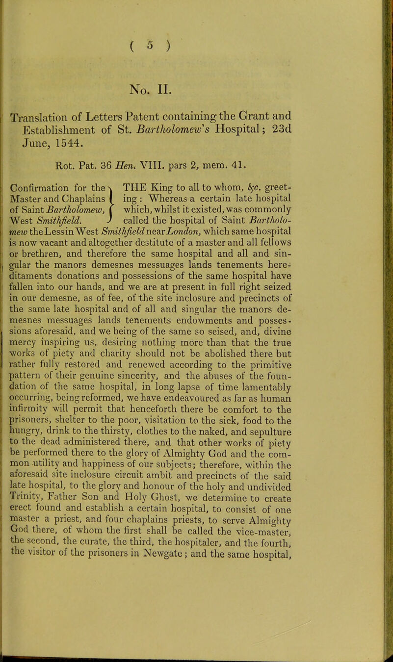 No. II. Translation of Letters Patent containing the Grant and Establishment of St. Bartholomew's Hospital; 23d June, 1544. Rot. Pat. 36 Hen. VIII. pars 2, mem. 41. Confirmation for the \ THE King to all to whom, ^c. greet- Master and Chaplains I ing : Whereas a certain late hospital of Saint Bartholomew, I which, whilst it existed, was commonly- West Smithfield. J called the hospital of Saint Bartholo- mew the Less in West Smithfield rxQdsLondon, which same hospital is now vacant and altogether destitute of a master and all fellows or brethren, and therefore the same hospital and all and sin- gular the manors demesnes messuages lands tenements here- ditaments donations and possessions of the same hospital have fallen into our hands, and we are at present in full right seized in our demesne, as of fee, of the site inclosure and precincts of the same late hospital and of all and singular the manors de- mesnes messuages lands tenements endowments and posses- sions aforesaid, and we being of the same so seised, and, divine mercy inspiring us, desiring nothing more than that the true works of piety and charity should not be abolished there but rather fully restored and renewed according to the primitive pattern of their genuine sincerity, and the abuses of the foun- dation of the same hospital, in long lapse of time lamentably- occurring, being reformed, we have endeavoured as far as human infirmity will permit that henceforth there be comfort to the prisoners, shelter to the poor, visitation to the sick, food to the hungry, drink to the thirsty, clothes to the naked, and sepulture to the dead administered there, and that other works of piety- be performed there to the glory of Almighty God and the com- mon utility and happiness of our subjects; therefore, within the aforesaid site inclosure circuit ambit and precincts of the said late hospital, to the glory and honour of the holy and undivided Trinity, Father Son and Holy Ghost, we determine to create erect found and establish a certain hospital, to consist of one master a priest, and four chaplains priests, to serve Almighty God there, of whom the first shall be called the vice-master, the second, the curate, the third, the hospitaler, and the fourth, the visitor of the prisoners in Newgate; and the same hospital.