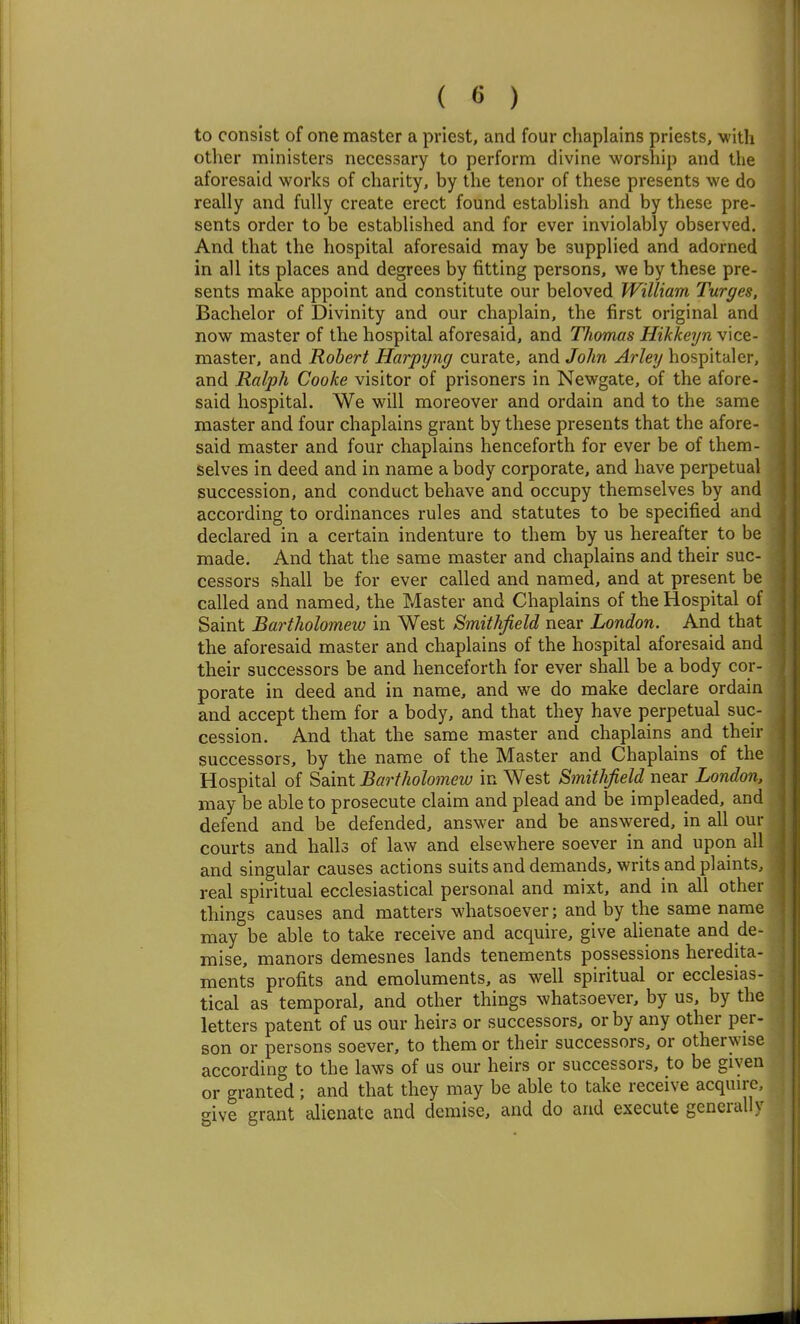 to consist of one master a priest, and four chaplains priests, with other ministers necessary to perform divine worship and the aforesaid works of charity, by the tenor of these presents we do really and fully create erect found establish and by these pre- sents order to be established and for ever inviolably observed. And that the hospital aforesaid may be supplied and adorned in all its places and degrees by fitting persons, we by these pre- sents make appoint and constitute our beloved William Turges, Bachelor of Divinity and our chaplain, the first original and now master of the hospital aforesaid, and Thomas Hikkeyn vice- master, and Robert Harpyng curate, and John Arley hospitaler, and Ralph Cooke visitor of prisoners in Newgate, of the afore- said hospital. We will moreover and ordain and to the same master and four chaplains grant by these presents that the afore- said master and four chaplains henceforth for ever be of them- selves in deed and in name a body corporate, and have perpetual succession, and conduct behave and occupy themselves by and according to ordinances rules and statutes to be specified and declared in a certain indenture to them by us hereafter to be made. And that the same master and chaplains and their suc- cessors shall be for ever called and named, and at present be called and named, the Master and Chaplains of the Hospital of Saint Bartholomew in West Smithfield near London. And that the aforesaid master and chaplains of the hospital aforesaid and their successors be and henceforth for ever shall be a body cor- porate in deed and in name, and we do make declare ordain and accept them for a body, and that they have perpetual suc- cession. And that the same master and chaplains and their successors, by the name of the Master and Chaplains of the Hospital of Saint Bartholomew in West Smithfield near London. may be able to prosecute claim and plead and be impleaded, and defend and be defended, answer and be answered, in all our courts and halls of law and elsewhere soever in and upon all and singular causes actions suits and demands, writs and plaints, real spiritual ecclesiastical personal and mixt, and in all other things causes and matters whatsoever; and by the same name may be able to take receive and acquire, give alienate and de- mise, manors demesnes lands tenements possessions heredita- ments profits and emoluments, as well spiritual or ecclesias- tical as temporal, and other things whatsoever, by us, by the letters patent of us our heirs or successors, or by any other per- son or persons soever, to them or their successors, or otherwise according to the laws of us our heirs or successors, to be given or granted; and that they may be able to take receive acquire, give grant alienate and demise, and do and execute generally